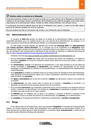 Manual práctico de Supervivencia en la Administración Electrónica
79
Práctica: editar un artículo en la Wikipedia
El ejercicio propuesto consiste en que en grupo se escoja uno a varios artículos de la Wikipedia en español sobre
materias en las que tengan interés y conocimiento. Seria deseable que las materias escogidas versen sobre temas
relacionados con la Administración Pública. También es válido, incluso preferible, crear artículos nuevos.
A continuación los alumnos deberán darse de alta en la Wikipedia como usuario, y a partir de ahí editar alguna
parte de los artículos escogidos con el fin de mejorarla.
Hay que destacar que esto es una práctica real, es decir, una contribución real a la Wikipedia.
6.2 Administración 2.0
El concepto de Web 2.0 también ha calado en el ámbito de la Administración Pública, aunque aún ha
trascendido demasiado poco a la realidad del día a día y los servicios de la Administración. Sin embargo, es un
tema recurrente en las ponencias Administración Pública y la correspondiente blogosfera.
En este sentido se puede destacar, por ejemplo, que el lema del Tecnimap 2007 fue “Administración
2.0: nuevos servicios, nuevos derechos”. Es un concepto que se ha consolidado en la blogosfera sobre
Administración Pública, aunque aún hay discusiones importantes sobre lo que abarca y lo que no el término. Para
dar una orientación más concreta sobre el significado de este concepto se reproduce un fragmento del artículo de
blog en http://vozyvoto.es/2007/12/11/los-rasgos-de-la-administracion-20/:
Podríamos enumerar los rasgos principales que podrían transformarse de la Administración 1.0:
De una administración tutelar que decide sobre los servicios que reciben los ciudadanos y no estudia la
demanda a receptiva, en la que los ciudadanos pueden opinar sobre los servicios que reciben y cuáles son
sus prioridades.
De conservadora, apegada a la separación de competencias y a los viejos procesos en los que aplica las
nuevas tecnologías a innovadora y colaborativa, que identifica las oportunidades de las nuevas
tecnologías, las posibilidades de utilizarlas en los procedimientos y la interoperabilidad entre Departamentos
y Administraciones.
De la pasividad de trasladar al ciudadano parte de sus tareas (hacer de mensajeros entre administraciones,
estar pendiente de las renovaciones, plazos, etc.) a hacer la declaración, solucionar los asuntos, intermediar,
evitar el trámite, ser proactiva.
De rígida y controladora por encima de la eficacia a adaptar sus estructuras y cultura a los cambios de
la sociedad.
De subvencionar con poco control sobre el retorno de la inversión a incentivar la innovación y el
desarrollo y la promoción de las empresas del país fuera de sus fronteras.
De la consabida burocracia cuyo exagerado cumplimiento de las normas fomentan una resistencia pasiva al
cambio, y tendente a la desconfianza y a la ineficiencia a modernizar la organización, la gestión y el marco
normativo para estar acorde con el nuevo contexto.
De distante para el ciudadano, que es ajeno a sus cambios, a reconocer el derecho a participar en las
decisiones e incluso en el diseño de servicios en la administración. Ser próxima, ser mi administración.
De compleja en el lenguaje administrativo y laberínticos procedimientos a sencilla y transparente.
6.3 Blogs
En los últimos años se ha forjado poco a poco una importante blogosfera en el ámbito de la Administración
Pública, con muchas decenas de blogs, tanto generalistas como especializados en determinados ámbitos. En el
Anexo de este libro se listan algunos a modo de ejemplo y un directorio blogs, K-Government, a través del cual
se pueden localizar fácilmente los blogs más relevantes.
 