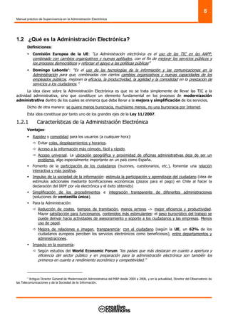 Manual práctico de Supervivencia en la Administración Electrónica
8
1.2 ¿Qué es la Administración Electrónica?
Definiciones:
Comisión Europea de la UE: “La Administración electrónica es el uso de las TIC en las AAPP,
combinado con cambios organizativos y nuevas aptitudes, con el fin de mejorar los servicios públicos y
los procesos democráticos y reforzar el apoyo a las políticas públicas”
Domingo Laborda1
: “Es el uso de las tecnologías de la información y las comunicaciones en la
Administración para que, combinadas con ciertos cambios organizativos y nuevas capacidades de los
empleados públicos, mejoren la eficacia, la productividad, la agilidad y la comodidad en la prestación de
servicios a los ciudadanos.”
La idea clave sobre la Administración Electrónica es que no se trata simplemente de llevar las TIC a la
actividad administrativa, sino que constituye un elemento fundamental en los procesos de modernización
administrativa dentro de los cuales se enmarca que debe llevar a la mejora y simplificación de los servicios.
Dicho de otra manera: se quiere menos burocracia, muchísimo menos, no una burocracia por Internet.
Esta idea constituye por tanto uno de los grandes ejes de la Ley 11/2007.
1.2.1 Características de la Administración Electrónica
Ventajas:
Rapidez y comodidad para los usuarios (a cualquier hora):
Evitar colas, desplazamientos y horarios.
Acceso a la información más cómodo, fácil y rápido.
Acceso universal. La ubicación geográfica y proximidad de oficinas administrativas deja de ser un
problema, algo especialmente importante en un país como España.
Fomento de la participación de los ciudadanos (buzones, cuestionarios, etc.), fomentar una relación
interactiva y más positiva.
Impulso de la sociedad de la información: estimula la participación y aprendizaje del ciudadano (idea de
estímulos adicionales mediante bonificaciones económicas (plazos para el pago) en Chile al hacer la
declaración del IRPF por vía electrónica y el éxito obtenido)
Simplificación de los procedimientos e integración transparente de diferentes administraciones
(soluciones de ventanilla única).
Para la Administración:
Reducción de costes, tiempos de tramitación, menos errores -> mejor eficiencia y productividad.
Mayor satisfacción para funcionarios, contenidos más estimulantes: el peso burocrático del trabajo se
puede derivar hacia actividades de asesoramiento y soporte a los ciudadanos y las empresas. Menos
uso de papel.
Mejora de relaciones e imagen, transparencia: con el ciudadano (según la UE, un 62% de los
ciudadanos europeos perciben los servicios electrónicos como beneficiosos), entre departamentos y
administraciones.
Impacto en la economía:
Según estudios del World Economic Forum “los países que más destacan en cuanto a apertura y
eficiencia del sector público y en preparación para la administración electrónica son también los
primeros en cuanto a rendimiento económico y competitividad.”
1
Antiguo Director General de Modernización Administrativa del MAP desde 2004 a 2006, y en la actualidad, Director del Observatorio de
las Telecomunicaciones y de la Sociedad de la Información.
 