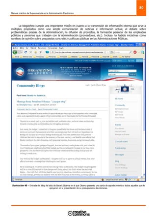 Manual práctico de Supervivencia en la Administración Electrónica
80
La blogosfera cumple una importante misión en cuanto a la transmisión de información interna que sirve a
múltiples propósitos como una simple comunicación de noticias e información actual, el debate sobre
problemáticas propias de la Administración, la difusión de proyectos, la formación personal de los empleados
públicos y personas que trabajan con la Administración (proveedores, etc.). Incluso ha habido iniciativas como
sondeos de opinión sobre propuestas concretas y políticas públicas en las Administraciones Públicas.
Ilustración 40 – Entrada del blog del sitio de Barack Obama en el que Obama presenta una carta de agradecimiento a todos aquellos que lo
apoyaron en la presentación de su presupuesto a las cámaras.
 