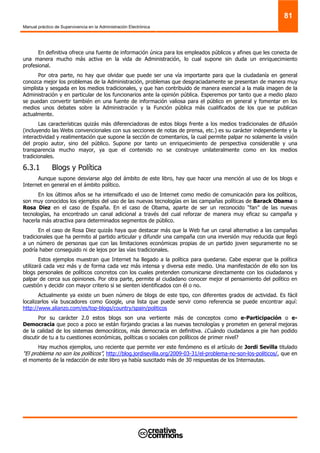 Manual práctico de Supervivencia en la Administración Electrónica
81
En definitiva ofrece una fuente de información única para los empleados públicos y afines que les conecta de
una manera mucho más activa en la vida de Administración, lo cual supone sin duda un enriquecimiento
profesional.
Por otra parte, no hay que olvidar que puede ser una vía importante para que la ciudadanía en general
conozca mejor los problemas de la Administración, problemas que desgraciadamente se presentan de manera muy
simplista y sesgada en los medios tradicionales, y que han contribuido de manera esencial a la mala imagen de la
Administración y en particular de los funcionarios ante la opinión pública. Esperemos por tanto que a medio plazo
se puedan convertir también en una fuente de información valiosa para el público en general y fomentar en los
medios unos debates sobre la Administración y la Función pública más cualificados de los que se publican
actualmente.
Las características quizás más diferenciadoras de estos blogs frente a los medios tradicionales de difusión
(incluyendo las Webs convencionales con sus secciones de notas de prensa, etc.) es su carácter independiente y la
interactividad y realimentación que supone la sección de comentarios, la cual permite palpar no solamente la visión
del propio autor, sino del público. Supone por tanto un enriquecimiento de perspectiva considerable y una
transparencia mucho mayor, ya que el contenido no se construye unilateralmente como en los medios
tradicionales.
6.3.1 Blogs y Política
Aunque supone desviarse algo del ámbito de este libro, hay que hacer una mención al uso de los blogs e
Internet en general en el ámbito político.
En los últimos años se ha intensificado el uso de Internet como medio de comunicación para los políticos,
son muy conocidos los ejemplos del uso de las nuevas tecnologías en las campañas políticas de Barack Obama o
Rosa Diez en el caso de España. En el caso de Obama, aparte de ser un reconocido “fan” de las nuevas
tecnologías, ha encontrado un canal adicional a través del cual reforzar de manera muy eficaz su campaña y
hacerla más atractiva para determinados segmentos de público.
En el caso de Rosa Diez quizás haya que destacar más que la Web fue un canal alternativo a las campañas
tradicionales que ha permito al partido articular y difundir una campaña con una inversión muy reducida que llegó
a un número de personas que con las limitaciones económicas propias de un partido joven seguramente no se
podría haber conseguido ni de lejos por las vías tradicionales.
Estos ejemplos muestran que Internet ha llegado a la política para quedarse. Cabe esperar que la política
utilizará cada vez más y de forma cada vez más intensa y diversa este medio. Una manifestación de ello son los
blogs personales de políticos concretos con los cuales pretenden comunicarse directamente con los ciudadanos y
palpar de cerca sus opiniones. Por otra parte, permite al ciudadano conocer mejor el pensamiento del político en
cuestión y decidir con mayor criterio si se sienten identificados con él o no.
Actualmente ya existe un buen número de blogs de este tipo, con diferentes grados de actividad. Es fácil
localizarlos vía buscadores como Google, una lista que puede servir como referencia se puede encontrar aquí:
http://www.alianzo.com/es/top-blogs/country/spain/politicos
Por su carácter 2.0 estos blogs son una vertiente más de conceptos como e-Participación o e-
Democracia que poco a poco se están forjando gracias a las nuevas tecnologías y prometen en general mejoras
de la calidad de los sistemas democráticos, más democracia en definitiva. ¿Cuándo ciudadanos a pie han podido
discutir de tu a tu cuestiones económicas, políticas o sociales con políticos de primer nivel?
Hay muchos ejemplos, uno reciente que permite ver este fenómeno es el artículo de Jordi Sevilla titulado
“El problema no son los políticos”, http://blog.jordisevilla.org/2009-03-31/el-problema-no-son-los-politicos/, que en
el momento de la redacción de este libro ya había suscitado más de 30 respuestas de los Internautas.
 