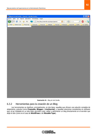 Manual práctico de Supervivencia en la Administración Electrónica
82
Ilustración 41 – Blog de Jordi Sevilla.
6.3.2 Herramientas para la creación de un Blog
Las herramientas se clasifican, principalmente, en dos tipos: aquellas que ofrecen una solución completa de
alojamiento, gratuita (como Freewebs, Blogger y LiveJournal), y aquellas soluciones consistentes en software
que, al ser instalado en un sitio Web, permiten crear, editar y administrar un blog directamente en el servidor que
aloja el sitio (como es el caso de WordPress o de Movable Type).
 