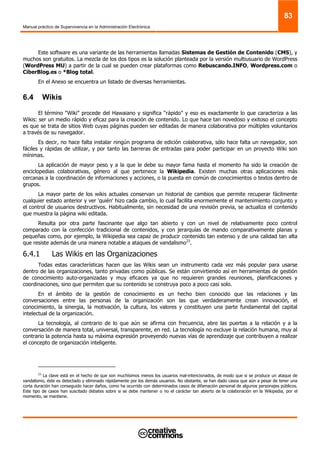 Manual práctico de Supervivencia en la Administración Electrónica
83
Este software es una variante de las herramientas llamadas Sistemas de Gestión de Contenido (CMS), y
muchos son gratuitos. La mezcla de los dos tipos es la solución planteada por la versión multiusuario de WordPress
(WordPress MU) a partir de la cual se pueden crear plataformas como Rebuscando.INFO, Wordpress.com o
CiberBlog.es o *Blog total.
En el Anexo se encuentra un listado de diversas herramientas.
6.4 Wikis
El término “Wiki” procede del Hawaiano y significa “rápido” y eso es exactamente lo que caracteriza a las
Wikis: ser un medio rápido y eficaz para la creación de contenido. Lo que hace tan novedoso y exitoso el concepto
es que se trata de sitios Web cuyas páginas pueden ser editadas de manera colaborativa por múltiples voluntarios
a través de su navegador.
Es decir, no hace falta instalar ningún programa de edición colaborativa, sólo hace falta un navegador, son
fáciles y rápidas de utilizar, y por tanto las barreras de entradas para poder participar en un proyecto Wiki son
mínimas.
La aplicación de mayor peso y a la que le debe su mayor fama hasta el momento ha sido la creación de
enciclopedias colaborativas, género al que pertenece la Wikipedia. Existen muchas otras aplicaciones más
cercanas a la coordinación de informaciones y acciones, o la puesta en común de conocimientos o textos dentro de
grupos.
La mayor parte de los wikis actuales conservan un historial de cambios que permite recuperar fácilmente
cualquier estado anterior y ver 'quién' hizo cada cambio, lo cual facilita enormemente el mantenimiento conjunto y
el control de usuarios destructivos. Habitualmente, sin necesidad de una revisión previa, se actualiza el contenido
que muestra la página wiki editada.
Resulta por otra parte fascinante que algo tan abierto y con un nivel de relativamente poco control
comparado con la confección tradicional de contenidos, y con jerarquías de mando comparativamente planas y
pequeñas como, por ejemplo, la Wikipedia sea capaz de producir contenido tan extenso y de una calidad tan alta
que resiste además de una manera notable a ataques de vandalismo23
.
6.4.1 Las Wikis en las Organizaciones
Todas estas características hacen que las Wikis sean un instrumento cada vez más popular para usarse
dentro de las organizaciones, tanto privadas como públicas. Se están convirtiendo así en herramientas de gestión
de conocimiento auto-organizadas y muy eficaces ya que no requieren grandes reuniones, planificaciones y
coordinaciones, sino que permiten que su contenido se construya poco a poco casi solo.
En el ámbito de la gestión de conocimiento es un hecho bien conocido que las relaciones y las
conversaciones entre las personas de la organización son las que verdaderamente crean innovación, el
conocimiento, la sinergia, la motivación, la cultura, los valores y constituyen una parte fundamental del capital
intelectual de la organización.
La tecnología, al contrario de lo que aún se afirma con frecuencia, abre las puertas a la relación y a la
conversación de manera total, universal, transparente, en red. La tecnología no excluye la relación humana, muy al
contrario la potencia hasta su máxima expresión proveyendo nuevas vías de aprendizaje que contribuyen a realizar
el concepto de organización inteligente.
23
La clave está en el hecho de que son muchísimos menos los usuarios mal-intencionados, de modo que si se produce un ataque de
vandalismo, éste es detectado y eliminado rápidamente por los demás usuarios. No obstante, se han dado casos que aún a pesar de tener una
corta duración han conseguido hacer daños, como ha ocurrido con determinados casos de difamación personal de algunos personajes públicos.
Este tipo de casos han suscitado debates sobre si se debe mantener o no el carácter tan abierto de la colaboración en la Wikipedia, por el
momento, se mantiene.
 
