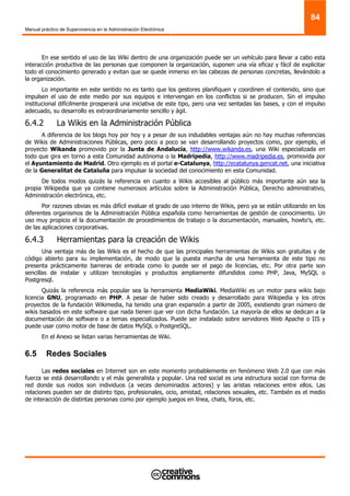 Manual práctico de Supervivencia en la Administración Electrónica
84
En ese sentido el uso de las Wiki dentro de una organización puede ser un vehículo para llevar a cabo esta
interacción productiva de las personas que componen la organización, suponen una vía eficaz y fácil de explicitar
todo el conocimiento generado y evitan que se quede inmerso en las cabezas de personas concretas, llevándolo a
la organización.
Lo importante en este sentido no es tanto que los gestores planifiquen y coordinen el contenido, sino que
impulsen el uso de este medio por sus equipos e intervengan en los conflictos si se producen. Sin el impulso
institucional difícilmente prosperará una iniciativa de este tipo, pero una vez sentadas las bases, y con el impulso
adecuado, su desarrollo es extraordinariamente sencillo y ágil.
6.4.2 La Wikis en la Administración Pública
A diferencia de los blogs hoy por hoy y a pesar de sus indudables ventajas aún no hay muchas referencias
de Wikis de Administraciones Públicas, pero poco a poco se van desarrollando proyectos como, por ejemplo, el
proyecto Wikanda promovido por la Junta de Andalucía, http://www.wikanda.es, una Wiki especializada en
todo que gira en torno a esta Comunidad autónoma o la Madripedia, http://www.madripedia.es, promovida por
el Ayuntamiento de Madrid. Otro ejemplo es el portal e-Catalunya, http://ecatalunya.gencat.net, una iniciativa
de la Generalitat de Cataluña para impulsar la sociedad del conocimiento en esta Comunidad.
De todos modos quizás la referencia en cuanto a Wikis accesibles al público más importante aún sea la
propia Wikipedia que ya contiene numerosos artículos sobre la Administración Pública, Derecho administrativo,
Administración electrónica, etc.
Por razones obvias es más difícil evaluar el grado de uso interno de Wikis, pero ya se están utilizando en los
diferentes organismos de la Administración Pública española como herramientas de gestión de conocimiento. Un
uso muy propicio el la documentación de procedimientos de trabajo o la documentación, manuales, howto’s, etc.
de las aplicaciones corporativas.
6.4.3 Herramientas para la creación de Wikis
Una ventaja más de las Wikis es el hecho de que las principales herramientas de Wikis son gratuitas y de
código abierto para su implementación, de modo que la puesta marcha de una herramienta de este tipo no
presenta prácticamente barreras de entrada como lo puede ser el pago de licencias, etc. Por otra parte son
sencillas de instalar y utilizan tecnologías y productos ampliamente difundidos como PHP, Java, MySQL o
Postgresql.
Quizás la referencia más popular sea la herramienta MediaWiki. MediaWiki es un motor para wikis bajo
licencia GNU, programado en PHP. A pesar de haber sido creado y desarrollado para Wikipedia y los otros
proyectos de la fundación Wikimedia, ha tenido una gran expansión a partir de 2005, existiendo gran número de
wikis basados en este software que nada tienen que ver con dicha fundación. La mayoría de ellos se dedican a la
documentación de software o a temas especializados. Puede ser instalado sobre servidores Web Apache o IIS y
puede usar como motor de base de datos MySQL o PostgreSQL.
En el Anexo se listan varias herramientas de Wiki.
6.5 Redes Sociales
Las redes sociales en Internet son en este momento probablemente en fenómeno Web 2.0 que con más
fuerza se está desarrollando y el más generalista y popular. Una red social es una estructura social con forma de
red donde sus nodos son individuos (a veces denominados actores) y las aristas relaciones entre ellos. Las
relaciones pueden ser de distinto tipo, profesionales, ocio, amistad, relaciones sexuales, etc. También es el medio
de interacción de distintas personas como por ejemplo juegos en línea, chats, foros, etc.
 