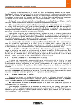 Manual práctico de Supervivencia en la Administración Electrónica
85
La explosión de este fenómeno en los últimos años llama enormemente la atención, así por ejemplo,
Facebook, la red social que se suele mencionar como ejemplo por excelencia creció desde su apertura al público
en el año 2006 hasta más de 200 millones de usuarios en la actualidad según sus propias estadísticas. Muchas
Universidades norteamericanas han declarado que 2008 será el último año en que publiquen sus anuarios de
estudiantes, un clásico en estas instituciones, puesto que las redes sociales han jubilado a los mismos.
En España la primera red social es actualmente Tuenti, puesta en marcha a finales del 2006, con una cifra
de usuario que según la fuente oscila entre 3,5 y 5 millones de usuarios en marzo del 2009.
Estos dos ejemplos anteriores se orientan fundamentalmente al ocio y la creación de círculos de amistades,
por su parte están calando también muy hondo las redes profesionales como LinkedIn o Xing, y es previsible que
a medio plazo incluso sustituyan al tradicional Curriculum Vitae. El objetivo de este tipo de redes es facilitar las
relaciones profesionales e ir creando una malla de contactos. Si alguien tiene 50 contactos, a través de los mismos
puede llegar a cientos de ellos que sus conocidos pueden facilitarle.
Por otra parte, estas redes tienen otra enorme utilidad a la hora de recuperar los contactos propios: cuando
un usuario rellena su perfil en LinkedIn, por ejemplo, y va indicando las organizaciones por las que ha pasado a lo
largo de su trayectoria profesional la herramienta automáticamente presentará las personas que pertenecen a la
red LinkedIn de cada una de esas organizaciones. De ese modo no es nada raro recuperar un buen número de
contactos que se creían perdidos o que se han descuidado con el tiempo.
Una vez recuperados estos contactos se dispone de información actualizada sobre ellos y una manera muy
fácil para contactarles directamente si se desea. Incluso se pueden utilizar funciones como solicitar
recomendaciones de compañeros de trabajo que estos redactarán a través de la herramienta si están de acuerdo,
lo cual puede ser útil para la promoción profesional. ¿Qué agenda tradicional puede competir con esto?
Pero la utilidad no se limita solamente a contactar con otros profesionales, sino que permite otras múltiples
formas de interacción que pueden ser muy productivas, se pueden por ejemplo, formular consultas a otros
profesionales, difundir presentaciones profesionales, realizar sondeos de opinión, recavar opiniones sobre una
empresa, etc. No todos estos servicios se encuentran libres de coste, suele ser gratuita la publicación de un perfil
personal y de pago determinados servicios avanzados del estilo de los mencionados.
6.5.1 Redes Sociales en la Administración Pública
La utilidad más evidente dentro del sector público es la creación de una red de contactos con otros
profesionales del sector público ya sean otros empleados públicos o profesionales afines a través de la cual se
puedan localizar contactos interesantes, ya sea para la propia movilidad de los funcionarios dentro de la
Administración, la localización de expertos en determinadas materias o la contratación de profesionales y
proyectos.
Las redes sociales son por tanto un complemento muy interesante a los directorios de profesionales, tales
como el portal Funciona de la Administración General del Estado que proporcionan una información que por su
naturaleza no se pueden realizar con aplicaciones intra-organizativas como lo es Funciona.
6.5.2 Redes sociales en la Política
Seguramente el ejemplo más paradigmático de las redes sociales en política sea la campaña electoral de
Barack Obama. El presidente se ganó durante su campaña el apoyo de 3 millones de seguidores en Facebook
y otros 121.000 en Twitter, además de los 19 millones de visitas que recibió su canal en YouTube.
McCain sólo recabó el respaldo de 600.000 personas en el primer caso, 5.000 en el segundo y 2
millones de vistas en el tercer caso.
Tradicionalmente, los candidatos a la presidencia de Estados Unidos han obtenido fondos para sus
campañas a través de corporaciones y donaciones particulares, que tienen un límite de 2.000 dólares. El primer
candidato que recurrió a las donaciones a través de Internet fue Howard Dean, que en el año 2004 obtuvo 27
millones de dólares a través de este canal.
 