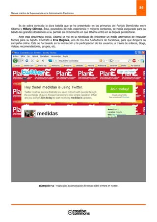 Manual práctico de Supervivencia en la Administración Electrónica
86
Es de sobra conocida la dura batalla que se ha presentado en las primarias del Partido Demócrata entre
Obama y Hillary Clinton. Ésta, poseedora de más experiencia y mejores contactos, se había asegurado para su
bando las grandes donaciones a su partido en el momento en que Obama entró en la disputa preelectoral.
Ante esta desventaja inicial, Obama se vio en la necesidad de encontrar un modo alternativo de recaudar
fondos para su bando. Contrató a Cris Hughes, uno de los dos fundadores de Facebook, para que dirigiera su
campaña online. Ésta se ha basado en la interacción y la participación de los usuarios, a través de enlaces, blogs,
vídeos, recomendaciones, grupos, etc.
Ilustración 42 – Página para la comunicación de noticias sobre el PlanE en Twitter.
 