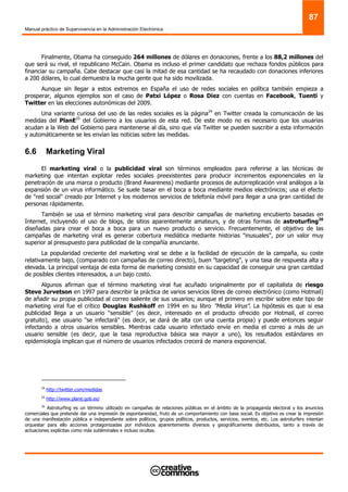 Manual práctico de Supervivencia en la Administración Electrónica
87
Finalmente, Obama ha conseguido 264 millones de dólares en donaciones, frente a los 88,2 millones del
que será su rival, el republicano McCain. Obama es incluso el primer candidato que rechaza fondos públicos para
financiar su campaña. Cabe destacar que casi la mitad de esa cantidad se ha recaudado con donaciones inferiores
a 200 dólares, lo cual demuestra la mucha gente que ha sido movilizada.
Aunque sin llegar a estos extremos en España el uso de redes sociales en política también empieza a
prosperar, algunos ejemplos son el caso de Patxi López o Rosa Diez con cuentas en Facebook, Tuenti y
Twitter en las elecciones autonómicas del 2009.
Una variante curiosa del uso de las redes sociales es la página24
en Twitter creada la comunicación de las
medidas del PlanE25
del Gobierno a los usuarios de esta red. De este modo no es necesario que los usuarias
acudan a la Web del Gobierno para mantenerse al día, sino que vía Twitter se pueden suscribir a esta información
y automáticamente se les envían las noticias sobre las medidas.
6.6 Marketing Viral
El marketing viral o la publicidad viral son términos empleados para referirse a las técnicas de
marketing que intentan explotar redes sociales preexistentes para producir incrementos exponenciales en la
penetración de una marca o producto (Brand Awareness) mediante procesos de autorreplicación viral análogos a la
expansión de un virus informático. Se suele basar en el boca a boca mediante medios electrónicos; usa el efecto
de "red social" creado por Internet y los modernos servicios de telefonía móvil para llegar a una gran cantidad de
personas rápidamente.
También se usa el término marketing viral para describir campañas de marketing encubierto basadas en
Internet, incluyendo el uso de blogs, de sitios aparentemente amateurs, y de otras formas de astroturfing26
diseñadas para crear el boca a boca para un nuevo producto o servicio. Frecuentemente, el objetivo de las
campañas de marketing viral es generar cobertura mediática mediante historias "inusuales", por un valor muy
superior al presupuesto para publicidad de la compañía anunciante.
La popularidad creciente del marketing viral se debe a la facilidad de ejecución de la campaña, su coste
relativamente bajo, (comparado con campañas de correo directo), buen "targeting", y una tasa de respuesta alta y
elevada. La principal ventaja de esta forma de marketing consiste en su capacidad de conseguir una gran cantidad
de posibles clientes interesados, a un bajo costo.
Algunos afirman que el término marketing viral fue acuñado originalmente por el capitalista de riesgo
Steve Jurvetson en 1997 para describir la práctica de varios servicios libres de correo electrónico (como Hotmail)
de añadir su propia publicidad al correo saliente de sus usuarios; aunque el primero en escribir sobre este tipo de
marketing viral fue el crítico Douglas Rushkoff en 1994 en su libro "Media Virus". La hipótesis es que si esa
publicidad llega a un usuario "sensible" (es decir, interesado en el producto ofrecido por Hotmail, el correo
gratuito), ese usuario "se infectará" (es decir, se dará de alta con una cuenta propia) y puede entonces seguir
infectando a otros usuarios sensibles. Mientras cada usuario infectado envíe en media el correo a más de un
usuario sensible (es decir, que la tasa reproductiva básica sea mayor a uno), los resultados estándares en
epidemiología implican que el número de usuarios infectados crecerá de manera exponencial.
24
http://twitter.com/medidas
25
http://www.plane.gob.es/
26
Astroturfing es un término utilizado en campañas de relaciones públicas en el ámbito de la propaganda electoral y los anuncios
comerciales que pretende dar una impresión de espontaneidad, fruto de un comportamiento con base social. Es objetivo es crear la impresión
de una manifestación pública e independiente sobre políticos, grupos políticos, productos, servicios, eventos, etc. Los astroturfers intentan
orquestar para ello acciones protagonizadas por individuos aparentemente diversos y geográficamente distribuidos, tanto a través de
actuaciones explícitas como más subliminales e incluso ocultas.
 