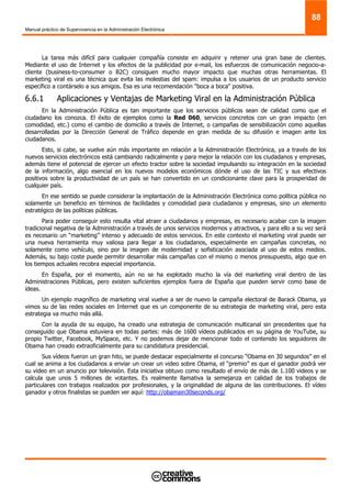 Manual práctico de Supervivencia en la Administración Electrónica
88
La tarea más difícil para cualquier compañía consiste en adquirir y retener una gran base de clientes.
Mediante el uso de Internet y los efectos de la publicidad por e-mail, los esfuerzos de comunicación negocio-a-
cliente (business-to-consumer o B2C) consiguen mucho mayor impacto que muchas otras herramientas. El
marketing viral es una técnica que evita las molestias del spam: impulsa a los usuarios de un producto servicio
específico a contárselo a sus amigos. Esa es una recomendación "boca a boca" positiva.
6.6.1 Aplicaciones y Ventajas de Marketing Viral en la Administración Pública
En la Administración Pública es tan importante que los servicios públicos sean de calidad como que el
ciudadano los conozca. El éxito de ejemplos como la Red 060, servicios concretos con un gran impacto (en
comodidad, etc.) como el cambio de domicilio a través de Internet, o campañas de sensibilización como aquellas
desarrolladas por la Dirección General de Tráfico depende en gran medida de su difusión e imagen ante los
ciudadanos.
Esto, si cabe, se vuelve aún más importante en relación a la Administración Electrónica, ya a través de los
nuevos servicios electrónicos está cambiando radicalmente y para mejor la relación con los ciudadanos y empresas,
además tiene el potencial de ejercer un efecto tractor sobre la sociedad impulsando su integración en la sociedad
de la información, algo esencial en los nuevos modelos económicos dónde el uso de las TIC y sus efectivos
positivos sobre la productividad de un país se han convertido en un condicionante clave para la prosperidad de
cualquier país.
En ese sentido se puede considerar la implantación de la Administración Electrónica como política pública no
solamente un beneficio en términos de facilidades y comodidad para ciudadanos y empresas, sino un elemento
estratégico de las políticas públicas.
Para poder conseguir esto resulta vital atraer a ciudadanos y empresas, es necesario acabar con la imagen
tradicional negativa de la Administración a través de unos servicios modernos y atractivos, y para ello a su vez será
es necesario un “marketing” intenso y adecuado de estos servicios. En este contexto el marketing viral puede ser
una nueva herramienta muy valiosa para llegar a los ciudadanos, especialmente en campañas concretas, no
solamente como vehículo, sino por la imagen de modernidad y sofisticación asociada al uso de estos medios.
Además, su bajo coste puede permitir desarrollar más campañas con el mismo o menos presupuesto, algo que en
los tiempos actuales recobra especial importancia.
En España, por el momento, aún no se ha explotado mucho la vía del marketing viral dentro de las
Administraciones Públicas, pero existen suficientes ejemplos fuera de España que pueden servir como base de
ideas.
Un ejemplo magnífico de marketing viral vuelve a ser de nuevo la campaña electoral de Barack Obama, ya
vimos su de las redes sociales en Internet que es un componente de su estrategia de marketing viral, pero esta
estrategia va mucho más allá.
Con la ayuda de su equipo, ha creado una estrategia de comunicación multicanal sin precedentes que ha
conseguido que Obama estuviera en todas partes: más de 1600 vídeos publicados en su página de YouTube, su
propio Twitter, Facebook, MySpace, etc. Y no podemos dejar de mencionar todo el contenido los seguidores de
Obama han creado extraoficialmente para su candidatura presidencial.
Sus vídeos fueron un gran hito, se puede destacar especialmente el concurso “Obama en 30 segundos” en el
cual se anima a los ciudadanos a enviar un crear un video sobre Obama, el “premio” es que el ganador podrá ver
su video en un anuncio por televisión. Esta iniciativa obtuvo como resultado el envío de más de 1.100 videos y se
calcula que unos 5 millones de votantes. Es realmente llamativa la semejanza en calidad de los trabajos de
particulares con trabajos realizados por profesionales, y la originalidad de alguna de las contribuciones. El vídeo
ganador y otros finalistas se pueden ver aquí: http://obamain30seconds.org/
 