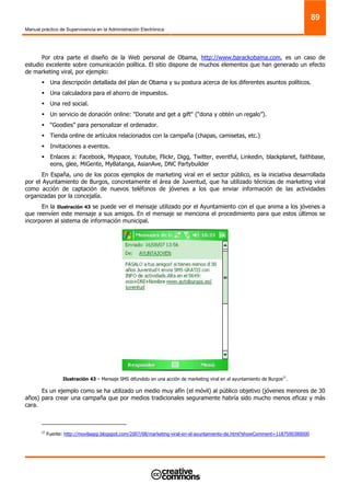 Manual práctico de Supervivencia en la Administración Electrónica
89
Por otra parte el diseño de la Web personal de Obama, http://www.barackobama.com, es un caso de
estudio excelente sobre comunicación política. El sitio dispone de muchos elementos que han generado un efecto
de marketing viral, por ejemplo:
Una descripción detallada del plan de Obama y su postura acerca de los diferentes asuntos políticos.
Una calculadora para el ahorro de impuestos.
Una red social.
Un servicio de donación online: "Donate and get a gift" (“dona y obtén un regalo”).
“Goodies” para personalizar el ordenador.
Tienda online de artículos relacionados con la campaña (chapas, camisetas, etc.)
Invitaciones a eventos.
Enlaces a: Facebook, Myspace, Youtube, Flickr, Digg, Twitter, eventful, Linkedin, blackplanet, faithbase,
eons, glee, MiGente, MyBatanga, AsianAve, DNC Partybuilder
En España, uno de los pocos ejemplos de marketing viral en el sector público, es la iniciativa desarrollada
por el Ayuntamiento de Burgos, concretamente el área de Juventud, que ha utilizado técnicas de marketing viral
como acción de captación de nuevos teléfonos de jóvenes a los que enviar información de las actividades
organizadas por la concejalía.
En la Ilustración 43 se puede ver el mensaje utilizado por el Ayuntamiento con el que anima a los jóvenes a
que reenvíen este mensaje a sus amigos. En el mensaje se menciona el procedimiento para que estos últimos se
incorporen al sistema de información municipal.
Ilustración 43 – Mensaje SMS difundido en una acción de marketing viral en el ayuntamiento de Burgos27
.
Es un ejemplo como se ha utilizado un medio muy afín (el móvil) al público objetivo (jóvenes menores de 30
años) para crear una campaña que por medios tradicionales seguramente habría sido mucho menos eficaz y más
cara.
27
Fuente: http://movilaapp.blogspot.com/2007/08/marketing-viral-en-el-ayuntamiento-de.html?showComment=1187590380000
 