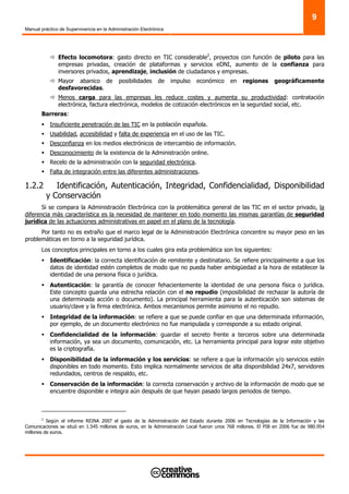 Manual práctico de Supervivencia en la Administración Electrónica
9
Efecto locomotora: gasto directo en TIC considerable2
, proyectos con función de piloto para las
empresas privadas, creación de plataformas y servicios eDNI, aumento de la confianza para
inversores privados, aprendizaje, inclusión de ciudadanos y empresas.
Mayor abanico de posibilidades de impulso económico en regiones geográficamente
desfavorecidas.
Menos carga para las empresas les reduce costes y aumenta su productividad: contratación
electrónica, factura electrónica, modelos de cotización electrónicos en la seguridad social, etc.
Barreras:
Insuficiente penetración de las TIC en la población española.
Usabilidad, accesibilidad y falta de experiencia en el uso de las TIC.
Desconfianza en los medios electrónicos de intercambio de información.
Desconocimiento de la existencia de la Administración online.
Recelo de la administración con la seguridad electrónica.
Falta de integración entre las diferentes administraciones.
1.2.2 Identificación, Autenticación, Integridad, Confidencialidad, Disponibilidad
y Conservación
Si se compara la Administración Electrónica con la problemática general de las TIC en el sector privado, la
diferencia más característica es la necesidad de mantener en todo momento las mismas garantías de seguridad
jurídica de las actuaciones administrativas en papel en el plano de la tecnología.
Por tanto no es extraño que el marco legal de la Administración Electrónica concentre su mayor peso en las
problemáticas en torno a la seguridad jurídica.
Los conceptos principales en torno a los cuales gira esta problemática son los siguientes:
Identificación: la correcta identificación de remitente y destinatario. Se refiere principalmente a que los
datos de identidad estén completos de modo que no pueda haber ambigüedad a la hora de establecer la
identidad de una persona física o jurídica.
Autenticación: la garantía de conocer fehacientemente la identidad de una persona física o jurídica.
Este concepto guarda una estrecha relación con el no repudio (imposibilidad de rechazar la autoría de
una determinada acción o documento). La principal herramienta para la autenticación son sistemas de
usuario/clave y la firma electrónica. Ambos mecanismos permite asimismo el no repudio.
Integridad de la información: se refiere a que se puede confiar en que una determinada información,
por ejemplo, de un documento electrónico no fue manipulada y corresponde a su estado original.
Confidencialidad de la información: guardar el secreto frente a terceros sobre una determinada
información, ya sea un documento, comunicación, etc. La herramienta principal para lograr este objetivo
es la criptografía.
Disponibilidad de la información y los servicios: se refiere a que la información y/o servicios estén
disponibles en todo momento. Esto implica normalmente servicios de alta disponibilidad 24x7, servidores
redundados, centros de respaldo, etc.
Conservación de la información: la correcta conservación y archivo de la información de modo que se
encuentre disponible e integra aún después de que hayan pasado largos periodos de tiempo.
2
Según el informe REINA 2007 el gasto de la Administración del Estado durante 2006 en Tecnologías de la Información y las
Comunicaciones se situó en 1.545 millones de euros, en la Administración Local fueron unos 768 millones. El PIB en 2006 fue de 980.954
millones de euros.
 