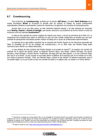 Manual práctico de Supervivencia en la Administración Electrónica
90
6.7 Crowdsourcing
Tras el término de crowdsourcing, acuñado por el escritor Jeff Howe y el editor Mark Robinson de la
revista tecnológica Wired se encuentra la sencilla idea de sustituir el trabajo de grupos profesionales
especializados mediante la participación masiva de voluntarios y la aplicación de principios de autoorganización.
Aunque ésta no es una idea nueva, se está volviendo bastante popular y ha sido aplicada por empresas
como Boeing, Dupont o Procter & Gamble, que buscan solucionar sus problemas de forma masiva a través de
iniciativas como por ejemplo InnoCentive28
.
La idea es otro ejemplo de nuevos modelos de negocio que nacen a raíz de los principios de la Web 2.0. La
importancia del crowdsourcing radica en definitiva en que con este modelo colaborativo es posible que una gran
cantidad de participantes entusiastas puedan realizar el trabajo de un grupo de profesionales experimentados.
Un ejemplo de la vida política española fue la campaña del Partido Popular en las elecciones generales del
2008: El candidato del PP vio las ventajas del crowdsourcing y en su Web Hola, soy Mariano Rajoy pedía
voluntarios para diseñar sus vídeos electorales.
Lo que destaca de esta iniciativa del Partido Popular es la puesta en escena29
: se muestra una reunión de
maitines de la cúpula del partido donde va llegando Mariano Rajoy, Ana Pastor, Gabriel Elorriaga, Pío García
Escudero, Jorge Moragas y Sandra Moneo. Finalmente, Elorriaga dice que falta alguien, y en ese momento Rajoy
dice que lo va a llamar. Lo que sucede es que Rajoy llama al teléfono de la persona que se ha metido en la web,
que recibe el siguiente mensaje: “Hola, soy Mariano Rajoy, ¿dónde te has metido? Te estamos esperando, pero si
no puedes llegar, yo lo que te pido es que nos mandes tus ideas a mi página web. Un saludo y un fuerte abrazo”.
28
InnoCentive, fundada por la farmaceutica Lilly, es una compañía de “innovación abierta” que acepta como encargos la resolución de
problemas de I+D en un amplio abanico de campos como ingeniería, TIC, modelos de negocio, matemáticas, química, etc. A partir de ahí los
problemas se publican como “desafíos” para que sean solucionados por voluntarios que se ofrezcan para ello. A aquellos que aporten la mejor
solución para el problema se les da un premio que oscila típicamente entre 10.000 y 100.000 dolares.
29
El vídeo se puede ver aquí: http://www.youtube.com/v/bTW_G2En0U8&rel=1
 