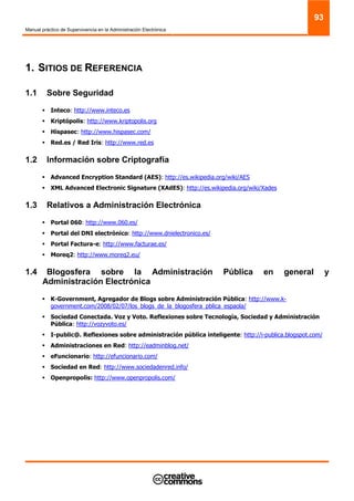 Manual práctico de Supervivencia en la Administración Electrónica
93
1. SITIOS DE REFERENCIA
1.1 Sobre Seguridad
Inteco: http://www.inteco.es
Kriptópolis: http://www.kriptopolis.org
Hispasec: http://www.hispasec.com/
Red.es / Red Iris: http://www.red.es
1.2 Información sobre Criptografía
Advanced Encryption Standard (AES): http://es.wikipedia.org/wiki/AES
XML Advanced Electronic Signature (XAdES): http://es.wikipedia.org/wiki/Xades
1.3 Relativos a Administración Electrónica
Portal 060: http://www.060.es/
Portal del DNI electrónico: http://www.dnielectronico.es/
Portal Factura-e: http://www.facturae.es/
Moreq2: http://www.moreq2.eu/
1.4 Blogosfera sobre la Administración Pública en general y
Administración Electrónica
K-Government, Agregador de Blogs sobre Administración Pública: http://www.k-
government.com/2008/02/07/los_blogs_de_la_blogosfera_pblica_espaola/
Sociedad Conectada. Voz y Voto. Reflexiones sobre Tecnología, Sociedad y Administración
Pública: http://vozyvoto.es/
I-public@. Reflexiones sobre administración pública inteligente: http://i-publica.blogspot.com/
Administraciones en Red: http://eadminblog.net/
eFuncionario: http://efuncionario.com/
Sociedad en Red: http://www.sociedadenred.info/
Openpropolis: http://www.openpropolis.com/
 