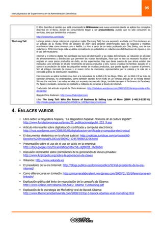 Manual práctico de Supervivencia en la Administración Electrónica
95
El libro describe el cambio que está provocando la Wikinomia (una nueva economía donde se aplican los conceptos
descritos en el libro), donde los consumidores llegan a ser prosumidores, puesto que no sólo consumen los
servicios, sino que también los producen.
http://wikinomics.com/book/
The Long Tail La larga estela o larga cola (en el original en inglés The Long Tail) fue una expresión acuñada por Chris Anderson en
un artículo de la revista Wired de Octubre de 2004 para describir determinados tipos de negocios y modelos
económicos tales como Amazon.com o Netflix. Lo hizo a partir de un texto publicado por Clay Shirky, uno de sus
redactores. El término larga cola se utiliza normalmente en estadística en relación con distribuciones de riqueza o con
el uso del vocabulario.
Internet y el entorno digital han cambiado las leyes de distribución y las reglas del mercado. La reducción en el coste
de almacenamiento y distribución que permiten las nuevas tecnologías, hace que no sea ya necesario focalizar el
negocio en unos pocos productos de éxito, en los superventas. Hay que darse cuenta de que ahora existen dos
mercados: uno centrado en el alto rendimiento de pocos productos y otro, nuevo y todavía no familiar, basado en la
suma o acumulación de todas las pequeñas ventas de muchos productos, que puede igualar o superar al primero.
Son el antiguo mercado de masas y el nuevo nicho de mercados, representados por la cabeza y la cola de la
conocida gráfica de distribución estadística.
Este concepto se aplica también muy bien a la naturaleza de la Web 2.0, los blogs, Wikis, etc. La Web 2.0 se trata de
conectar personas, no ordenadores, como también escribió Kevin Kelly en un famoso artículo en la revista Wired:
We are the machine. Las redes sociales por supuesto no son sólo blogs, también recogen el fenómeno de Facebook,
My Space o Linkedin, poniendo en contacto a millones de personas a través de Internet.
Traducción del artículo original de Chris Anderson: http://babalum.wordpress.com/2006/10/12/la-larga-estela-el-fin-
de-pareto/
Blog de Chris Anderson: http://www.thelongtail.com/
Libro The Long Tail: Why the Future of Business Is Selling Less of More (ISBN 1-4013-0237-8):
http://books.google.com/books?id=O2k0K1w_bJIC&printsec=frontcover
4. ENLACES VARIOS
Libro sobre la blogosfera hispana, “La Blogosfera hispana: Pioneros de la Cultura Digital”:
http://www.fundacionorange.es/areas/25_publicaciones/publi_253_9.asp
Artículo interesante sobre digitalización certificada y compulsa electrónica:
http://inza.wordpress.com/2008/03/06/digitalizacion-certificada-y-compulsa-electronica/
El documento electrónico en la oficina judicial: http://noticias.juridicas.com/articulos/60-
Derecho%20Procesal%20Civil/200902-12457898653256.html
Presentación sobre el uso de el uso de Wikis en la empresa:
http://docs.google.com/PresentationEditor?id=dgf869jf_6hn8sbm
Discusión interesante sobre pormenores de la generación de claves privadas:
http://www.kriptopolis.org/sobre-la-generacion-de-claves
Wikanda: http://www.wikanda.es
El presidente de la era Internet: http://blogs.publico.es/dominiopublico/919/el-presidente-de-la-era-
internet/
Como diferenciarse en LinkedIn: http://micarreralaboralenit.wordpress.com/2009/01/15/diferenciarse-en-
linkedin/
Explicación gráfica del éxito de recaudación de la campaña de Obama:
http://www.xplane.com/obama/XPLANED_Obama_Fundraising.pdf
Explicación de la estrategia de Marketing viral de Barack Obama:
http://www.themccainobamavirals.com/2008/10/top-5-barack-obamas-viral-marketing.html
 