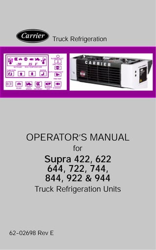 OPERATOR’S MANUAL
for
Supra 422, 622
644, 722, 744,
844, 922 & 944
Truck Refrigeration Units
62--02698 Rev E
Truck Refrigeration
BOX TEMPERATURE
AUTO START/STOP
I
UNIT DATA
PRETRIP
ALARM/FAULT
STANDBYBUZZER
OFF
MAN
DEFROST
CITY
SPEEDROAD
FUNCTION ENTER
SETPOINT
-20 35 F
I
0
 