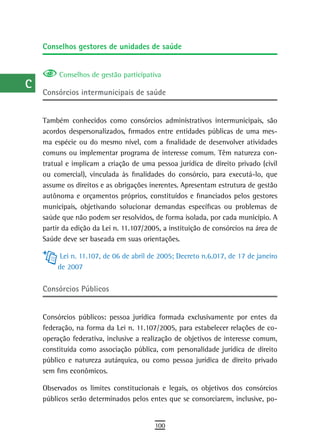 a    Conselhos gestores de unidades de saúde

  B
           Conselhos de gestão participativa
  C
      Consórcios intermunicipais de saúde
  d
      Também conhecidos como consórcios administrativos intermunicipais, são
  e   acordos despersonalizados, firmados entre entidades públicas de uma mes-
  F   ma espécie ou do mesmo nível, com a finalidade de desenvolver atividades
      comuns ou implementar programa de interesse comum. Têm natureza con-
 G    tratual e implicam a criação de uma pessoa jurídica de direito privado (civil
      ou comercial), vinculada às finalidades do consórcio, para executá-lo, que
 H    assume os direitos e as obrigações inerentes. Apresentam estrutura de gestão
      autônoma e orçamentos próprios, constituídos e financiados pelos gestores
  i   municipais, objetivando solucionar demandas específicas ou problemas de
      saúde que não podem ser resolvidos, de forma isolada, por cada município. A
  L   partir da edição da Lei n. 11.107/2005, a instituição de consórcios na área de
      Saúde deve ser baseada em suas orientações.
 M
            Lei n. 11.107, de 06 de abril de 2005; Decreto n.6.017, de 17 de janeiro
n-o        de 2007

  P   Consórcios Públicos

 Q
      Consórcios públicos: pessoa jurídica formada exclusivamente por entes da
  r   federação, na forma da Lei n. 11.107/2005, para estabelecer relações de co-
      operação federativa, inclusive a realização de objetivos de interesse comum,
  s   constituída como associação pública, com personalidade jurídica de direito
      público e natureza autárquica, ou como pessoa jurídica de direito privado
  t   sem fins econômicos.

 U    Observados os limites constitucionais e legais, os objetivos dos consórcios
      públicos serão determinados pelos entes que se consorciarem, inclusive, po-
V-Z
                                           100
 
