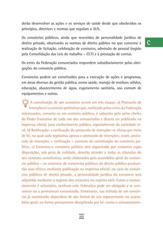 derão desenvolver as ações e os serviços de saúde desde que obedecidos os          a
princípios, diretrizes e normas que regulam o SUS.
                                                                                   B
Os consórcios públicos, ainda que revestidos de personalidade jurídica de
direito privado, observarão as normas de direito público no que concerne à         C
realização de licitação, celebração de contratos, admissão de pessoal (regido
pela Consolidação das Leis do trabalho – CLT) e à prestação de contas.             d
Os entes da Federação consorciados respondem subsidiariamente pelas obri-          e
gações do consórcio público.

Consórcios podem ser constituídos para a execução de ações e programas,
                                                                                   F
em áreas diversas da gestão pública, como saúde, manejo de resíduos sólidos,
                                                                                   G
educação, abastecimento de água, esgotamento sanitário, uso comum de
equipamentos e outras.                                                             H
       A constituição de um consórcio ocorre em três etapas: a) Protocolo de
      intenções:é o contrato preliminar que, ratificado pelos entes da Federação
                                                                                   i
interessados, converte-se em contrato público; é subscrito pelo pelos chefes
                                                                                   L
do Poder Executivo de cada um dos consorciados e deverá ser publicado na
imprensa oficial, para conhecimento público, especialmente da sociedade ci-        M
vil. b) Ratificação: a ratificação do protocolo de intenções se efetua por meio
de lei, na qual cada legislativo aprova o protocolo de intenções; assim, proto-    n-o
colo de intenções + ratificação = contrato de constituição do consórcio pú-
blico. c) Estatutos:o consórcio público será organizado por estatutos cujas        P
disposições, sob pena de nulidade, deverão atender a todas as cláusulas do
seu contrato constitutivo; serão elaborados pela assembléia geral do consór-       Q
cio público – os estatutos de consórcios públicos de direito público produzi-
rão seus efeitos mediante publicação na imprensa oficial; no caso de consór-       r
cios públicos de direito privado, a personalidade jurídica do consórcio será
adquirida mediante o registro dos estatutos no registro civil. Como o consor-
                                                                                   s
ciamento é voluntário, nenhum ente federativo pode ser obrigado a se con-
                                                                                   t
sorciar ou a permanecer consorciado. Entretanto, sua retirada de um consór-
cio já constituído dependerá de ato formal de seu representante na assem-          U
bléia geral, na forma previamente disciplinada por lei: como o consorciamen-
                                                                                   V-Z
                                      101
 