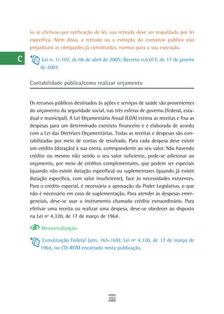 a    to se efetivou por ratificação de lei, sua retirada deve ser respaldada por lei
      específica. Além disso, a retirada ou a extinção do consórcio público não
  B   prejudicará as obrigações já constituídas. normas para a sua execução.

  C         Lei n. 11.107, de 06 de abril de 2005; Decreto n.6.017, de 17 de janeiro
           de 2007.
  d
      Contabilidade pública/como realizar orçamento
  e
  F   Os recursos públicos destinados às ações e serviços de saúde são provenientes
      do orçamento da seguridade social, nas três esferas de governo (federal, esta-
 G    dual e municipal). A Lei Orçamentária Anual (LOA) estima as receitas e fixa as
      despesas para um determinado exercício financeiro e é elaborada de acordo
 H    com a Lei das Diretrizes Orçamentárias. Todas as receitas e despesas são con-
      tabilizadas por meio de contas de resultado. Para cada despesa deve existir
  i   um crédito (dotação) à sua conta, correspondente ao seu valor. Não havendo
      crédito ou mesmo não sendo o seu valor suficiente, pode-se adicionar ao
  L   orçamento, por meio de créditos complementares, que podem ser especiais
 M    (quando não existir dotação específica) ou suplementares (quando já existir
      dotação específica, com valor insuficiente), face às necessidades existentes.
n-o   Para o crédito especial, é necessária a aprovação do Poder Legislativo, o que
      não é necessário em caso de suplementação. Para atender às despesas emer-
  P   genciais, deve-se usar o instrumento chamado crédito extraordinário. Para
      efetivar uma receita ou realizar uma despesa, deve-se obedecer ao disposto
 Q    na Lei nº 4.320, de 17 de março de 1964.

  r        Descentralização

            Constituição Federal (arts. 165-169); Lei nº 4.320, de 17 de março de
  s        1964, no CD-ROM encartado nesta publicação.

  t
 U
V-Z
                                           102
 