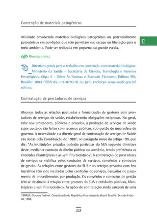 Contenção de materiais patogênicos                                                                 a
                                                                                                   B
Atividade envolvendo materiais biológicos patogênicos ou potencialmente
patogênicos em condições que não permitam seu escape ou liberação para o                           C
meio ambiente. Pode ser realizada em pequena ou grande escala.
                                                                                                   d
      Biossegurança
                                                                                                   e
        Diretrizes gerais para o trabalho em contenção com material biológico.
        Ministério da Saúde – Secretaria de Ciência, Tecnologia e Insumos                          F
Estratégicos, 60p.: il - (Série A: Normas e Manuais Técnicos), Editora MS,
Brasília: 2004 (ISBN 85-334-0793-9) ou pelo endereço www.saude.gov.br/                             G
editora.
                                                                                                   H
Contratação de prestadores de serviços
                                                                                                   i
Abrange todas as relações pactuadas e formalizadas de gestores com pres-                           L
tadores de serviços de saúde, estabelecendo obrigações recíprocas. No geral,
cabe aos prestadores, públicos e privados, a produção de serviços de saúde                         M
cujos custeios são feitos com recursos públicos, sob gestão de uma esfera de
governo. A necessidade e a diretriz geral de contratação de serviços de Saúde                      n-o
são dadas pela Constituição de 19882, no parágrafo único do artigo 199, que
diz: “As instituições privadas poderão participar do SUS segundo diretrizes
                                                                                                   P
deste, mediante contrato de direito público ou convênio, tendo preferência as
                                                                                                   Q
entidades filantrópicas e as sem fins lucrativos”. A contratação de prestadores
de serviços se viabiliza pelos contratos de serviços, convênios e contratos                        r
de gestão. As relações entre gestores do SUS e os serviços privados com fins
lucrativos têm sido mediadas pelos contratos de serviços, baseados no paga-                        s
mento de procedimentos por produção. Os convênios e contratos de gestão
têm se destinado à relação entre gestores do SUS e entidades públicas, filan-                      t
trópicas e sem fins lucrativos. As ações de contratação ainda carecem de uma
                                                                                                   U
2
  BRASIL. Senado Federal. Constituição da República Federativa do Brasil. Brasília: Senado Fede-
ral, 1988.
                                                                                                   V-Z
                                              103
 