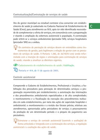 Contratualização/Contratação de serviços de saúde                                 a
                                                                                  B
Ato do gestor municipal ou estadual contratar e/ou conveniar um estabele-
cimento de saúde já cadastrado no Cadastro Nacional de Estabelecimento de         C
Saúde (Cnes), para atendimento ao SUS, após ter sido identificada necessida-
de de complementar a oferta de serviços, em consonância com a programação         d
e visando à ampliação da cobertura assistencial à população. A contratação
pode referir-se a serviços ambulatoriais (prestador SIA), serviços hospitalares   e
(prestador SIH) ou a ambos.

      Os contratos de prestação de serviços devem ser entendidos como ins-
                                                                                  F
     trumentos de gestão, pois legitimam a relação do gestor com os presta-
dores de serviços de saúde. A Portaria 1.286, de 26/10/93 está sendo refor-
                                                                                  G
mulada com a inserção de regras e orientações para contratação de serviços
de saúde, visando a atualizar as diretrizes vigentes.
                                                                                  H
     Cadastramento de estabelecimentos de saúde; Habilitação.                     i
     Portaria nº 414, de 11 de agosto de 2005.                                    L
Controle assistencial                                                             M
                                                                                  n-o
Compreende o Cadastro de Estabelecimentos, Profissionais e Usuários; a ha-
bilitação dos prestadores para prestação de determinados serviços; a pro-         P
gramação orçamentária por estabelecimento; a autorização das internações
e dos procedimentos ambulatoriais especializados e de alta complexidade;          Q
o monitoramento e a fiscalização da execução dos procedimentos realiza-
dos em cada estabelecimento, por meio das ações de supervisão hospitalar e        r
ambulatorial; o monitoramento e a revisão das faturas prévias, relativas aos
atendimentos, apresentadas pelos prestadores de serviço; o processamento          s
da produção de um determinado período e o preparo do pagamento aos
prestadores.                                                                      t
      Estruturar o serviço de controle assistencial (controle e avaliação) de
                                                                                  U
     forma articulada e integrada com a contratação dos serviços, a regulação
assistencial e a avaliação das ações de saúde.                                    V-Z
                                     105
 