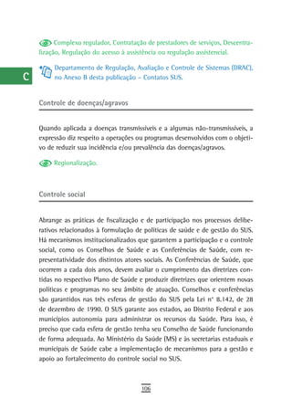 a          Complexo regulador, Contratação de prestadores de serviços, Descentra-
      lização, Regulação do acesso à assistência ou regulação assistencial.
  B
           Departamento de Regulação, Avaliação e Controle de Sistemas (DRAC),
  C        no Anexo B desta publicação – Contatos SUS.

  d
      Controle de doenças/agravos
  e
      Quando aplicada a doenças transmissíveis e a algumas não-transmissíveis, a
  F   expressão diz respeito a operações ou programas desenvolvidos com o objeti-
      vo de reduzir sua incidência e/ou prevalência das doenças/agravos.
 G
           Regionalização.
 H
  i   Controle social
  L
      Abrange as práticas de fiscalização e de participação nos processos delibe-
 M    rativos relacionados à formulação de políticas de saúde e de gestão do SUS.
      Há mecanismos institucionalizados que garantem a participação e o controle
n-o   social, como os Conselhos de Saúde e as Conferências de Saúde, com re-
  P   presentatividade dos distintos atores sociais. As Conferências de Saúde, que
      ocorrem a cada dois anos, devem avaliar o cumprimento das diretrizes con-
 Q    tidas no respectivo Plano de Saúde e produzir diretrizes que orientem novas
      políticas e programas no seu âmbito de atuação. Conselhos e conferências
  r   são garantidos nas três esferas de gestão do SUS pela Lei n° 8.142, de 28
      de dezembro de 1990. O SUS garante aos estados, ao Distrito Federal e aos
  s   municípios autonomia para administrar os recursos da Saúde. Para isso, é
      preciso que cada esfera de gestão tenha seu Conselho de Saúde funcionando
  t   de forma adequada. Ao Ministério da Saúde (MS) e às secretarias estaduais e
      municipais de Saúde cabe a implementação de mecanismos para a gestão e
 U    apoio ao fortalecimento do controle social no SUS.

V-Z
                                          106
 