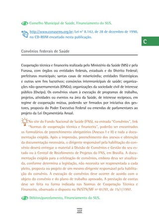 Conselho Municipal de Saúde, Financiamento do SUS.                          a
     http://www.conasems.org.br; Lei n° 8.142, de 28 de dezembro de 1990,        B
     no CD-ROM encartado nesta publicação.
                                                                                 C
Convênios federais de saúde                                                      d

Cooperação técnica e financeira realizada pelo Ministério da Saúde (MS) e pela
                                                                                 e
Funasa, com órgãos ou entidades federais, estaduais e do Distrito Federal;
                                                                                 F
prefeituras municipais; santas casas de misericórdia; entidades filantrópicas
e outras sem fins lucrativos; consórcios intermunicipais de saúde; organiza-     G
ções não-governamentais (ONGs); organizações da sociedade civil de interesse
público (Oscips). Os convênios visam à execução de programas de trabalho,        H
projetos, atividades ou eventos na área da Saúde, de interesse recíproco, em
regime de cooperação mútua, podendo ser firmados por iniciativa dos ges-         i
tores, proposta do Poder Executivo Federal ou emendas de parlamentares ao
projeto da Lei Orçamentária Anual.                                               L
     No site do Fundo Nacional de Saúde (FNS), na entrada “Convênios”, link      M
     “Normas de cooperação técnica e financeira”, poderão ser encontrados
os formulários de preenchimento obrigatórios (Anexos I e II) e toda a docu-      n-o
mentação exigida. Após a impressão, preenchimento dos anexos e obtenção
da documentação necessária, o dirigente responsável pela habilitação do con-     P
vênio deverá entregar o material à Divisão de Convênios e Gestão do seu es-
tado ou à Central de Recebimento de Projetos do FNS, em Brasília. A docu-        Q
mentação exigida para a celebração de convênios, embora deva ser atualiza-
da, conforme determina a legislação, não necessita ser reapresentada a cada      r
pleito, proposta ou projeto de um mesmo dirigente responsável pela habilita-
ção do convênio. A execução de convênios deve ocorrer de acordo com o            s
objeto do convênio e do plano de trabalho aprovado. A prestação de contas
deve ser feita na forma indicada nas Normas de Cooperação Técnica e              t
Financeira, observado o disposto na IN/STN/MF nº 01/97, de 15/1/1997.
                                                                                 U
     Débitos/parcelamento, Financiamento do SUS.
                                                                                 V-Z
                                     107
 