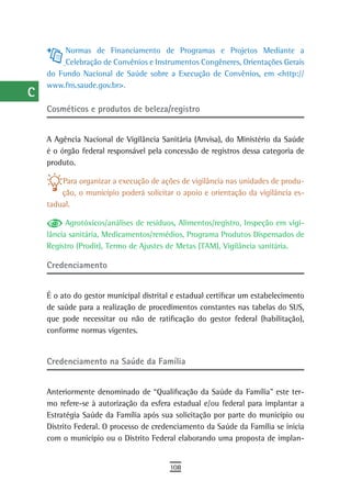 a         Normas de Financiamento de Programas e Projetos Mediante a
           Celebração de Convênios e Instrumentos Congêneres, Orientações Gerais
  B   do Fundo Nacional de Saúde sobre a Execução de Convênios, em <http://
      www.fns.saude.gov.br>.
  C
      Cosméticos e produtos de beleza/registro
  d
  e   A Agência Nacional de Vigilância Sanitária (Anvisa), do Ministério da Saúde
      é o órgão federal responsável pela concessão de registros dessa categoria de
  F   produto.

 G        Para organizar a execução de ações de vigilância nas unidades de produ-
          ção, o município poderá solicitar o apoio e orientação da vigilância es-
 H    tadual.

  i         Agrotóxicos/análises de resíduos, Alimentos/registro, Inspeção em vigi-
      lância sanitária, Medicamentos/remédios, Programa Produtos Dispensados de
  L   Registro (Prodir), Termo de Ajustes de Metas (TAM), Vigilância sanitária.

      Credenciamento
 M
n-o   É o ato do gestor municipal distrital e estadual certificar um estabelecimento
      de saúde para a realização de procedimentos constantes nas tabelas do SUS,
  P   que pode necessitar ou não de ratificação do gestor federal (habilitação),
      conforme normas vigentes.
 Q
  r   Credenciamento na saúde da Família

  s
      Anteriormente denominado de “Qualificação da Saúde da Família” este ter-
  t   mo refere-se à autorização da esfera estadual e/ou federal para implantar a
      Estratégia Saúde da Família após sua solicitação por parte do município ou
 U    Distrito Federal. O processo de credenciamento da Saúde da Família se inicia
      com o município ou o Distrito Federal elaborando uma proposta de implan-
V-Z
                                           108
 