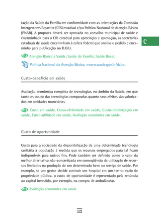 tação da Saúde da Família em conformidade com as orientações da Comissão          a
Intergestores Bipartite (CIB) estadual e/ou Política Nacional de Atenção Básica
(PNAB). A proposta deverá ser aprovada no conselho municipal de saúde e           B
encaminhada para a CIB estadual para apreciação e aprovação, as secretarias
estaduais de saúde encaminham à esfera federal que analisa o pedido e enca-       C
minha para publicação no D.O.U.
                                                                                  d
     Atenção Básica à Saúde; Saúde da Família; Saúde Bucal.

     Política Nacional da Atenção Básica; <www.saude.gov.br/dab>.
                                                                                  e
                                                                                  F
Custo-benefício em saúde
                                                                                  G
Avaliação econômica completa de tecnologias, no âmbito da Saúde, em que           H
tanto os custos das tecnologias comparadas quanto seus efeitos são valoriza-
dos em unidades monetárias.                                                       i
     Custo em saúde, Custo-efetividade em saúde, Custo-minimização em
saúde, Custo-utilidade em saúde, Avaliação econômica em saúde.
                                                                                  L
                                                                                  M
Custo de oportunidade                                                             n-o

Custo para a sociedade da disponibilização de uma determinada tecnologia
                                                                                  P
sanitária à população à medida que os recursos empregados para tal ficam
indisponíveis para outros fins. Pode também ser definido como o valor da
                                                                                  Q
melhor alternativa não-concretizada em conseqüência da utilização de recur-
sos limitados na produção de um determinado bem ou serviço de saúde. Por
                                                                                  r
exemplo, se um gestor decide contruir um hospital em um terrno vazio de
propriedade pública, o custo de oportunidade é representado pela renúncia
                                                                                  s
ao capital investido, por exemplo, na compra de ambulâncias.
                                                                                  t
     Avaliação econômica em saúde.
                                                                                  U
                                                                                  V-Z
                                     109
 