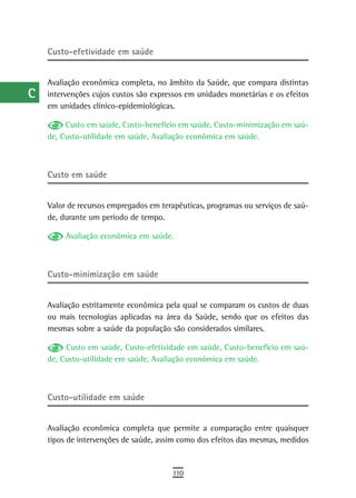 a    Custo-efetividade em saúde

  B
      Avaliação econômica completa, no âmbito da Saúde, que compara distintas
  C   intervenções cujos custos são expressos em unidades monetárias e os efeitos
      em unidades clínico-epidemiológicas.
  d
           Custo em saúde, Custo-benefício em saúde, Custo-minimização em saú-
  e   de, Custo-utilidade em saúde, Avaliação econômica em saúde.


  F
      Custo em saúde
 G
 H    Valor de recursos empregados em terapêuticas, programas ou serviços de saú-
      de, durante um período de tempo.
  i        Avaliação econômica em saúde.
  L
 M    Custo-minimização em saúde

n-o
      Avaliação estritamente econômica pela qual se comparam os custos de duas
  P   ou mais tecnologias aplicadas na área da Saúde, sendo que os efeitos das
      mesmas sobre a saúde da população são considerados similares.
 Q         Custo em saúde, Custo-efetividade em saúde, Custo-benefício em saú-
      de, Custo-utilidade em saúde, Avaliação econômica em saúde.
  r
  s
      Custo-utilidade em saúde
  t
 U    Avaliação econômica completa que permite a comparação entre quaisquer
      tipos de intervenções de saúde, assim como dos efeitos das mesmas, medidos
V-Z
                                         110
 