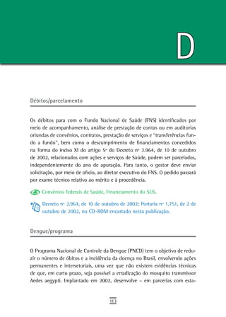 D
Débitos/parcelamento


Os débitos para com o Fundo Nacional de Saúde (FNS) identificados por
meio de acompanhamento, análise de prestação de contas ou em auditorias
oriundas de convênios, contratos, prestação de serviços e “transferências fun-
do a fundo”, bem como o descumprimento de financiamentos concedidos
na forma do inciso XI do artigo 5º do Decreto nº 3.964, de 10 de outubro
de 2002, relacionados com ações e serviços de Saúde, podem ser parcelados,
independentemente do ano de apuração. Para tanto, o gestor deve enviar
solicitação, por meio de oficio, ao diretor executivo do FNS. O pedido passará
por exame técnico relativo ao mérito e à procedência.

     Convênios federais de Saúde, Financiamento do SUS.

     Decreto nº 3.964, de 10 de outubro de 2002; Portaria nº 1.751, de 2 de
     outubro de 2002, no CD-ROM encartado nesta publicação.


Dengue/programa


O Programa Nacional de Controle da Dengue (PNCD) tem o objetivo de redu-
zir o número de óbitos e a incidência da doença no Brasil, envolvendo ações
permanentes e intersetoriais, uma vez que não existem evidências técnicas
de que, em curto prazo, seja possível a erradicação do mosquito transmissor
Aedes aegypti. Implantado em 2002, desenvolve – em parcerias com esta-


                                     113
 