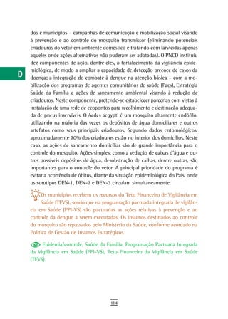 a    dos e municípios – campanhas de comunicação e mobilização social visando
      à prevenção e ao controle do mosquito transmissor (eliminando potenciais
  B   criadouros do vetor em ambiente doméstico e tratando com larvicidas apenas
      aqueles onde ações alternativas não puderam ser adotadas). O PNCD instituiu
  C   dez componentes de ação, dentre eles, o fortalecimento da vigilância epide-
      miológica, de modo a ampliar a capacidade de detecção precoce de casos da
  d   doença; a integração do combate à dengue na atenção básica – com a mo-
      bilização dos programas de agentes comunitários de saúde (Pacs), Estratégia
  e   Saúde da Família e ações de saneamento ambiental visando à redução de
      criadouros. Neste componente, pretende-se estabelecer parcerias com vistas à
  F   instalação de uma rede de ecopontos para recolhimento e destinação adequa-

 G    da de pneus inservíveis. O Aedes aegypti é um mosquito altamente endófilo,
      utilizando na maioria das vezes os depósitos de água domiciliares e outros
 H    artefatos como seus principais criadouros. Segundo dados entomológicos,
      aproximadamente 70% dos criadouros estão no interior dos domicílios. Neste
  i   caso, as ações de saneamento domiciliar são de grande importância para o
      controle do mosquito. Ações simples, como a vedação de caixas d’água e ou-
  L   tros possíveis depósitos de água, desobstrução de calhas, dentre outras, são
      importantes para o controle do vetor. A principal prioridade do programa é
 M    evitar a ocorrência de óbitos, diante da situação epidemiológica do País, onde
      os sorotipos DEN-1, DEN-2 e DEN-3 circulam simultaneamente.
n-o         Os municípios recebem os recursos do Teto Financeiro de Vigilância em
  P        Saúde (TFVS), sendo que na programação pactuada integrada de vigilân-
      cia em Saúde (PPI-VS) são pactuadas as ações relativas à prevenção e ao
 Q    controle da dengue a serem executadas. Os insumos destinados ao controle
      do mosquito são repassados pelo Ministério da Saúde, conforme acordado na
  r   Política de Gestão de Insumos Estratégicos.

           Epidemia/controle, Saúde da Família, Programação Pactuada Integrada
  s   da Vigilância em Saúde (PPI-VS), Teto Financeiro da Vigilância em Saúde
      (TFVS).
  t
 U
V-Z
                                           114
 