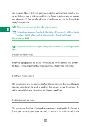 a    mo humano. Notas: 1) É um processo orgânico, determinado socialmente,
      na medida em que o sistema político-econômico regula o grau de acesso
  B   aos alimentos. 2) Esse estado refere-se normalmente ao tipo de desnutrição
      energético-protéica.
  C
           Alimentação Saudável; Distúrbios Nutricionais.
  d
          Guia Alimentar para a População Brasileira – Promovendo a Alimentação
  e       Saudável; Política Nacional de Alimentação e Nutrição (PNAN).
      desprecariza sUs
  F
 G         Programa Nacional de Desprecarização do Trabalho no SUS (Desprecariza
      SUS).
 H
      difusão de tecnologia
  i
      Refere-se à propagação do uso da tecnologia, de acordo com as suas diferen-
  L   tes fases: futura, experimental, investigacional, estabelecida e obsoleta.

 M
n-o   diretrizes assistenciais

  P
      São posicionamentos ou recomendações sistematicamente desenvolvidas para
 Q    orientar profissionais da saúde e usuários dos serviços acerca de cuidados de
      saúde apropriados para circunstâncias clínicas específicas.
  r
  s   distúrbios nutricionais
  t
      São problemas de saúde relacionados ao consumo inadequado de alimentos
 U    (tanto por escassez quanto por excesso) e à carência de nutrientes e/ou mi-

V-Z
                                          116
 