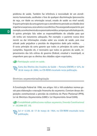 a    problema de saúde. Também faz referência à necessidade de um atendi-
      mento humanizado, acolhedor e livre de qualquer discriminação (preconceito
  B   de raça, cor idade ou orientação sexual, estado de saúde ou nível social).
      O quarto princípio da carta garante que o atendimento prestado ao cidadão deve
  C   respeitar a sua pessoa, seus valores e seus direitos. Fica assegurado ao paciente, por
      exemplo, o conhecimento de seu prontuário médico, sempre que solicitado por ele.
  d   O quinto princípio fala sobre as responsabilidades do cidadão para que

  e   ele tenha um tratamento adequado. Por exemplo: o paciente nunca deve
      mentir ou dar informações erradas sobre seu estado de saúde, pois essa
  F   atitude pode prejudicar a precisão do diagnóstico dado pelo médico.                  .
      O sexto princípio da carta garante que todos os princípios da carta sejam
 G    cumpridos. Segundo ele, é necessário que todos os gestores da saúde, re-
      presentantes das três esferas de governo (federal, estadual e municipal), se
 H    empenhem para que os direitos dos cidadãos sejam respeitados.

  i         Participação social em saúde.

            Carta dos Direitos dos Usuários da Saúde – Portaria GM/MS nº 675, de
  L         30 de março de 2006; no CD-ROM encartado nesta publicação.

 M
      Diretrizes orçamentárias/legislação
n-o
  P   A Constituição Federal de 1998, nos artigos 165 a 169 estabelece normas ge-
      rais para elaboração e execução financeira do orçamento. Constam dessas dis-
 Q    posições constitucionais a previsão da existência do Plano Plurianual (PPA),
      Lei de Diretrizes Orçamentárias (LDO) e Lei Orçamentária Anual (LOA).
  r
           Contabilidade pública/como realizar orçamento, Emenda Constitucional
  s   n° 29/2000 (EC 29).

  t         Lei nº 4.320, de 17 de março de 1964, no CD-ROM encartado nesta
            publicação.
 U
V-Z
                                               118
 