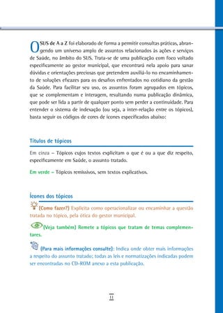O    SUS de A a Z foi elaborado de forma a permitir consultas práticas, abran-
     gendo um universo amplo de assuntos relacionados às ações e serviços
de Saúde, no âmbito do SUS. Trata-se de uma publicação com foco voltado
especificamente ao gestor municipal, que encontrará nela apoio para sanar
dúvidas e orientações preciosas que pretendem auxiliá-lo no encaminhamen-
to de soluções eficazes para os desafios enfrentados no cotidiano da gestão
da Saúde. Para facilitar seu uso, os assuntos foram agrupados em tópicos,
que se complementam e interagem, resultando numa publicação dinâmica,
que pode ser lida a partir de qualquer ponto sem perder a continuidade. Para
entender o sistema de indexação (ou seja, a inter-relação entre os tópicos),
basta seguir os códigos de cores de ícones especificados abaixo:



títulos de tópicos

em cinza – Tópicos cujos textos explicitam o que é ou a que diz respeito,
especificamente em Saúde, o assunto tratado.

em verde – Tópicos remissivos, sem textos explicativos.



Ícones dos tópicos

     (Como fazer?) Explicita como operacionalizar ou encaminhar a questão
tratada no tópico, pela ótica do gestor municipal.

         (Veja também) remete a tópicos que tratam de temas complemen-
tares.

     (Para mais informações consulte): Indica onde obter mais informações
a respeito do assunto tratado; todas as leis e normatizações indicadas podem
ser encontradas no CD-ROM anexo a esta publicação.




                                     11
 