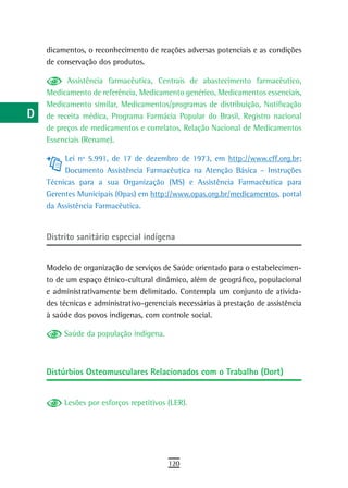 a    dicamentos, o reconhecimento de reações adversas potenciais e as condições
      de conservação dos produtos.
  B
            Assistência farmacêutica, Centrais de abastecimento farmacêutico,
  C   Medicamento de referência, Medicamento genérico, Medicamentos essenciais,
      Medicamento similar, Medicamentos/programas de distribuição, Notificação
  d   de receita médica, Programa Farmácia Popular do Brasil, Registro nacional
      de preços de medicamentos e correlatos, Relação Nacional de Medicamentos
  e   Essenciais (Rename).

  F        Lei nº 5.991, de 17 de dezembro de 1973, em http://www.cff.org.br;
           Documento Assistência Farmacêutica na Atenção Básica – Instruções
 G    Técnicas para a sua Organização (MS) e Assistência Farmacêutica para
      Gerentes Municipais (Opas) em http://www.opas.org.br/medicamentos, portal
 H    da Assistência Farmacêutica.

  i
      distrito sanitário especial indígena
  L
 M    Modelo de organização de serviços de Saúde orientado para o estabelecimen-
      to de um espaço étnico-cultural dinâmico, além de geográfico, populacional
n-o   e administrativamente bem delimitado. Contempla um conjunto de ativida-
      des técnicas e administrativo-gerenciais necessárias à prestação de assistência
  P   à saúde dos povos indígenas, com controle social.

 Q         Saúde da população indígena.

  r
      Distúrbios Osteomusculares Relacionados com o Trabalho (Dort)
  s
  t        Lesões por esforços repetitivos (LER).

 U
V-Z
                                           120
 