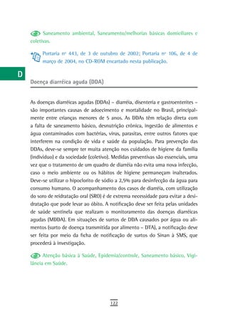 a          Saneamento ambiental, Saneamento/melhorias básicas domiciliares e
      coletivas.
  B
           Portaria nº 443, de 3 de outubro de 2002; Portaria nº 106, de 4 de
  C        março de 2004, no CD-ROM encartado nesta publicação.

  d
      Doença diarréica aguda (DDA)
  e
  F   As doenças diarréicas agudas (DDAs) – diarréia, disenteria e gastroenterites –
      são importantes causas de adoecimento e mortalidade no Brasil, principal-
 G    mente entre crianças menores de 5 anos. As DDAs têm relação direta com
      a falta de saneamento básico, desnutrição crônica, ingestão de alimentos e
 H    água contaminados com bactérias, vírus, parasitas, entre outros fatores que
      interferem na condição de vida e saúde da população. Para prevenção das
  i   DDAs, deve-se sempre ter muita atenção nos cuidados de higiene da família
      (indivíduo) e da sociedade (coletivo). Medidas preventivas são essenciais, uma
  L   vez que o tratamento de um quadro de diarréia não evita uma nova infecção,
      caso o meio ambiente ou os hábitos de higiene permaneçam inalterados.
 M    Deve-se utilizar o hipoclorito de sódio a 2,5% para desinfecção da água para
n-o   consumo humano. O acompanhamento dos casos de diarréia, com utilização
      do soro de reidratação oral (SRO) é de extrema necessidade para evitar a desi-
  P   dratação que pode levar ao óbito. A notificação deve ser feita pelas unidades
      de saúde sentinela que realizam o monitoramento das doenças diarréicas
 Q    agudas (MDDA). Em situações de surtos de DDA causados por água ou ali-
      mentos (surto de doença transmitida por alimento – DTA), a notificação deve
  r   ser feita por meio da ficha de notificação de surtos do Sinan à SMS, que
      procederá à investigação.
  s
            Atenção básica à Saúde, Epidemia/controle, Saneamento básico, Vigi-
  t   lância em Saúde.

 U
V-Z
                                           122
 