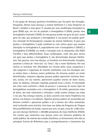 doença Falciforme                                                               a

É um grupo de doenças genéticas hereditárias que faz parte das hemoglo-
                                                                                B
binopatias. Dentre essas doenças a anemia falciforme é a mais freqüente no
                                                                                C
Brasil e também a mais grave. É causada por uma modificação (mutação) no
gene (DNA) que, em vez de produzir a hemoglobina A (HbA), produz uma            d
hemoglobina chamada S (HbS). Se uma pessoa recebe um gene do pai e outro
gene da mãe, que produzem a hemoglobina S, ela possui um padrão gené-           e
tico chamado SS (homozigoto), causador da anemia falciforme. O gene que
produz a hemoglobina S pode combinar-se com outros genes que causam             F
alterações na hemoglobina A, especialmente com a hemoglobina C (HbSC), a
hemoglobina D (HbSD), ou ainda a interação com as talassemias alfa (HbS/        G
Tal.Alfa) e beta (HbS/Tal.Beta). Essas combinações, onde têm pelo menos
um gene que produz a hemoglobina S, são denominadas doenças falcifor-           H
mes. Nas pessoas com essa doença, as hemácias em determinadas situações,
assumem a forma de “meia-lua” ou “foice”, daí o nome falciforme. Por esse       i
motivo as hemácias têm dificuldade em circular pelos vasos sanguíneos e
não oxigenam o organismo de maneira satisfatória, essa má circulação cau-       L
sa muitas dores e diversos outros problemas. Os sintomas podem ser muito
diversificados, enquanto algumas pessoas podem apresentar sintomas bran-        M
dos, outras, em sua maioria, apresentam quadros severos de dores ósseas,
dores no abdome, infecções repetidas podendo levar à morte. A intensidade       n-o
das crises varia conforme a idade da pessoa e a presença de outros tipos de
hemoglobinas associados com a hemoglobina S. Os bebês apresentam crises
                                                                                P
de dores, são mais vulneráveis a infecções e pode ocorrer inchaço nas mãos
e nos pés. Nas crianças maiores, as dores ocorrem com maior freqüência nas
                                                                                Q
pernas, nos braços e no abdome. Algumas pessoas podem ser acometidas por
derrame cerebral e apresentar palidez e ter o branco dos olhos amarelado,
                                                                                r
sinal conhecido como icterícia. Com base nos dados do Programa de Triagem
                                                                                s
Neonatal/Ministério da Saúde, nascem por ano, no país, cerca de 3.500 crian-
ças com doença falciforme e 200.000 portadoras do traço falciforme (HbAS).      t
Um cenário que caracteriza essa doença como um relevante problema de
saúde pública. Na maioria dos estados brasileiros, os hemocentros têm sido os   U
principais Centros de Referência para o acompanhamento e tratamento das
                                                                                V-Z
                                    123
 