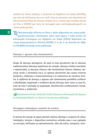 a    também de forma imediata, à Secretaria de Vigilância em Saúde (SVS/MS),
      por meio de telefonema, fax ou e-mail. Caso as secretarias não disponham de
  B   infra-estrutura (finais de semana, feriados etc.), a notificação imediata deverá
      ser feita à SVS/MS por meio de mensagem para notifica@saude.gov.br ou
  C   <www.saude.gov.br>.

  d         Documentação referente ao Sinan e dados disponíveis em <www.saude.
           gov.br/sinanweb>; Informações sobre cada agravo e sobre Centro de
  e   Informações Estratégicas em Vigilância em Saúde (CIEVS) disponíveis em
      <www.saude.gov.br/svs>; Portaria SVS/MS nº 5, de 21 de fevereiro de 2006,
  F   no CD-ROM encartado nesta publicação.

 G
      doenças e agravos não-transmissíveis
 H
  i   Grupo de doenças abrangente, do qual as mais prevalentes são as doenças
      cardiovasculares (doenças isquêmicas do coração, doenças cérebro-vasculares
  L   e hipertensão), as doenças crônicas não transmissíveis (câncer, diabetes, do-
      enças renais e reumáticas etc.), os agravos decorrentes das causas externas
 M    (acidentes, violências e envenenamentos) e os transtornos de natureza men-
      tal. A vigilância de doenças e agravos não transmissíveis possibilita conhecer
n-o   a distribuição, magnitude e tendência dessas doenças, bem como os seus fa-
      tores de risco e proteção na população, identificando condicionantes sociais,
  P   econômicos e ambientais.

 Q        Epidemia/controle; Saúde da Família; Sistema de Informações de Agravos
      de Notificação (Sinan), no Anexo C da presente publicação.
  r
  s   Drenagem urbana/para controle da malária

  t
      O sistema de manejo de águas pluviais urbanas abrange o conjunto de obras,
 U    instalações, serviços e dispositivos normativos voltados para a sua captação
      ou retenção, infiltração ou aproveitamento, além da coleta, transporte, reser-
V-Z
                                            126
 