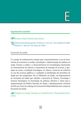 E
esgotamento sanitário


    Resíduos sólidos (lixo)/manejo urbano.

    <http://www.funasa.gov.br>; Portaria nº 443, de 3 de outubro de 2002;
    Portaria nº 106, de 4 de março de 2004.


economia da saúde


É o campo de conhecimento voltado para o desenvolvimento e uso de ferra-
mentas de economia na análise, formulação e implementação de políticas de
saúde. Envolve a análise e o desenvolvimento de metodologias relacionadas
ao financiamento do sistema, a mecanismos de alocação de recursos, à apu-
ração de custos, à avaliação tecnológica, etc. Busca o aumento da eficiência
no uso dos recursos públicos e a eqüidade na distribuição dos benefícios de
Saúde por eles propiciados. Há, no Ministério da Saúde, um Departamento
de Economia da Saúde que subsidia a Secretaria de Ciência, Tecnologia e
Insumos Estratégicos na formulação de políticas, diretrizes e metas para a
implementação da Política Nacional de Saúde e aperfeiçoamento contínuo
do SUS, por meio do emprego de instrumental disponibilizado pelo campo da
Economia da Saúde.

    Pesquisa em Saúde, Pesquisa em saúde/fomento, Pesquisa/desenvolvi-
mento.




                                    129
 