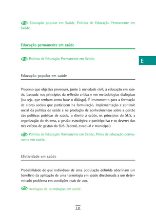 Educação popular em Saúde, Política de Educação Permanente em              a
Saúde.
                                                                                B
                                                                                C
educação permanente em saúde
                                                                                d
     Política de Educação Permanente em Saúde.
                                                                                e
                                                                                F
educação popular em saúde
                                                                                G
Processo que objetiva promover, junto à sociedade civil, a educação em saú-
                                                                                H
de, baseada nos princípios da reflexão crítica e em metodologias dialógicas
(ou seja, que tenham como base o diálogo). É instrumento para a formação        i
de atores sociais que participem na formulação, implementação e controle
social da política de saúde e na produção de conhecimentos sobre a gestão       L
das políticas públicas de saúde, o direito à saúde, os princípios do SUS, a
organização do sistema, a gestão estratégica e participativa e os deveres das   M
três esferas de gestão do SUS (federal, estadual e municipal).
                                                                                n-o
     Política de Educação Permanente em Saúde, Pólos de educação perma-
nente em saúde.                                                                 P
                                                                                Q
efetividade em saúde
                                                                                r
Probabilidade de que indivíduos de uma população definida obtenham um           s
benefício da aplicação de uma tecnologia em saúde direcionada a um deter-
minado problema em condições reais de uso.                                      t
     Avaliação de tecnologias em saúde.                                         U
                                                                                V-Z
                                    131
 