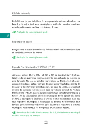 a    eficácia em saúde

  B
      Probabilidade de que indivíduos de uma população definida obtenham um
  C   benefício da aplicação de uma tecnologia em saúde direcionada a um deter-
      minado problema em condições controladas de uso.
  d        Avaliação de tecnologias em saúde.
  e
  F   eficiência em saúde

 G    Relação entre os custos decorrente da provisão de um cuidado em saúde com
 H    os benefícios advindos do mesmo.

           Avaliação de tecnologias em saúde.
  i
  L
      Emenda Constitucional n° 29/2000 (EC 29)
 M
      Alterou os artigos 34, 35, 156, 160, 167 e 189 da Constituição Federal, es-
n-o   tabelecendo um percentual mínimo da receita para aplicação de recursos na
      área da Saúde. No caso de estados, municípios e do Distrito Federal os re-
  P   cursos destinados às ações e serviços de saúde estão vinculados à receita de
      impostos e transferências constitucionais. No caso da União, o percentual
 Q    mínimo de aplicação é definido com base na variação nominal do Produto
      Interno Bruto (PIB). Os estados devem disponibilizar obrigatoriamente para a
  r   Saúde 12% de suas receitas, enquanto municípios devem aplicar uma soma
      de 15%. O desrespeito à lei autoriza a União a intervir nos estados e estes nos
  s   seus respectivos municípios. A fiscalização da Emenda Constitucional deve
      ser feita pelos conselhos de Saúde e pelas assembléias legislativas e câmaras
  t   municipais. Atualmente já foi incorporada à Constituição Federal.

 U         Conselhos de Saúde, Financiamento do SUS, Financiamento municipal
      do SUS, Vinculação de recursos.
V-Z
                                           132
 