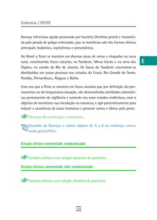 Endemias / PESte                                                                 a
                                                                                 B
Doença infecciosa aguda provocada por bactéria (YersInia pestis) e transmiti-
da pela picada de pulgas infectadas, que se manifesta sob três formas clínicas   C
principais: bubônica, septicêmica e pneumônica.
                                                                                 d
No Brasil a Peste se mantém em diversas áreas de serras e chapadas na zona
rural, constituindo focos naturais, no Nordeste, Minas Gerais e na serra dos     e
Órgãos, no estado do Rio de Janeiro. Os focos do Nordeste encontram-se
distribuídos em zonas pestosas nos estados do Ceará, Rio Grande do Norte,        F
Paraíba, Pernambuco, Alagoas e Bahia.
                                                                                 G
Uma vez que a Peste se mantém em focos naturais que por definição são per-
manentes ou de longuíssima duração, são desenvolvidas atividades sistemáti-      H
cas permanentes de vigilância e controle nos nove estados endêmicos, com o
objetivo de monitorar sua circulação na natureza, e agir preventivamente para    i
reduzir a ocorrência de casos humanos e prevenir surtos e óbitos pela peste.
                                                                                 L
     Doenças de notificação compulsória.
                                                                                 M
     Glossário de Doenças e outros tópicos de A a Z no endereço <www.
     saude.gov.br/SVS>.                                                          n-o

ensaio clínico controlado randomizado
                                                                                 P
                                                                                 Q
     Estudos clínicos com seleção aleatória de pacientes.
                                                                                 r
ensaio clínico controlado não randomizado
                                                                                 s
     Estudos clínicos sem seleção aleatória de pacientes.                        t
                                                                                 U
                                                                                 V-Z
                                     135
 