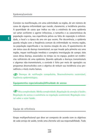 a    Epidemia/controle

  B
      Consiste na manifestação, em uma coletividade ou região, de um número de
  C   casos de alguma enfermidade que excede, claramente, a incidência prevista.
      A quantidade de casos que indica ou não a existência de uma epidemia
  d   vai variar conforme o agente infeccioso, o tamanho e as características da
      população exposta, sua experiência prévia ou falta de exposição à enfermi-
  e   dade, o local e a época do ano em que ocorre. Por decorrência, a epidemia
      guarda relação com a freqüência comum da enfermidade na mesma região,
  F   na população especificada e na mesma estação do ano. O aparecimento de
      um único caso de doença transmissível, ou que invade pela primeira vez uma
 G    região, requer notificação imediata e completa investigação de campo; dois
      casos dessa doença, associados no tempo ou no espaço, podem ser evidên-
 H    cias suficientes de uma epidemia. Quando aplicado a doenças transmissíveis
  i   e algumas não-transmissíveis, o controle é feito por meio de operações ou
      programas desenvolvidos com o objetivo de reduzir sua incidência e/ou pre-
  L   valência a níveis muito baixos.

            Doenças de notificação compulsória, Desenvolvimento sustentável,
 M    Vigilância epidemiológica.

n-o   Equipamentos especializados/dificuldade de acesso

  P
            Alta complexidade; Média complexidade; Regulação da atenção à Saúde;
 Q    Regulação do acesso à assistência ou regulação assistencial; Regulação esta-
      tal sobre o setor Saúde.
  r
  s   equipe de referência
  t
      Grupo multiprofissional que deve ser composto de acordo com os objetivos
 U    de cada serviço de saúde, tendo uma clientela sob sua responsabilidade. Todo

V-Z
                                          136
 