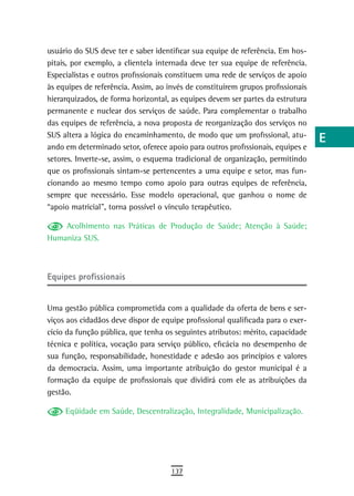 usuário do SUS deve ter e saber identificar sua equipe de referência. Em hos-    a
pitais, por exemplo, a clientela internada deve ter sua equipe de referência.
Especialistas e outros profissionais constituem uma rede de serviços de apoio    B
às equipes de referência. Assim, ao invés de constituírem grupos profissionais
hierarquizados, de forma horizontal, as equipes devem ser partes da estrutura
                                                                                 C
permanente e nuclear dos serviços de saúde. Para complementar o trabalho
das equipes de referência, a nova proposta de reorganização dos serviços no
                                                                                 d
SUS altera a lógica do encaminhamento, de modo que um profissional, atu-
                                                                                 e
ando em determinado setor, oferece apoio para outros profissionais, equipes e
setores. Inverte-se, assim, o esquema tradicional de organização, permitindo     F
que os profissionais sintam-se pertencentes a uma equipe e setor, mas fun-
cionando ao mesmo tempo como apoio para outras equipes de referência,            G
sempre que necessário. Esse modelo operacional, que ganhou o nome de
“apoio matricial”, torna possível o vínculo terapêutico.                         H
    Acolhimento nas Práticas de Produção de Saúde; Atenção à Saúde;              i
Humaniza SUS.
                                                                                 L
equipes profissionais                                                            M
                                                                                 n-o
Uma gestão pública comprometida com a qualidade da oferta de bens e ser-
viços aos cidadãos deve dispor de equipe profissional qualificada para o exer-   P
cício da função pública, que tenha os seguintes atributos: mérito, capacidade
técnica e política, vocação para serviço público, eficácia no desempenho de      Q
sua função, responsabilidade, honestidade e adesão aos princípios e valores
da democracia. Assim, uma importante atribuição do gestor municipal é a          r
formação da equipe de profissionais que dividirá com ele as atribuições da
gestão.
                                                                                 s
     Eqüidade em Saúde, Descentralização, Integralidade, Municipalização.        t
                                                                                 U
                                                                                 V-Z
                                     137
 