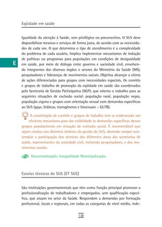 a    eqüidade em saúde

  B
      Igualdade da atenção à Saúde, sem privilégios ou preconceitos. O SUS deve
  C   disponibilizar recursos e serviços de forma justa, de acordo com as necessida-
      des de cada um. O que determina o tipo de atendimento é a complexidade
  d   do problema de cada usuário. Implica implementar mecanismos de indução
      de políticas ou programas para populações em condições de desigualdade
  e   em saúde, por meio de diálogo entre governo e sociedade civil, envolven-
      do integrantes dos diversos órgãos e setores do Ministério da Saúde (MS),
  F   pesquisadores e lideranças de movimentos sociais. Objetiva alcançar a oferta
      de ações diferenciadas para grupos com necessidades especiais. Os comitês
 G    e grupos de trabalho de promoção da eqüidade em saúde são coordenados
      pela Secretaria de Gestão Participativa (SGP), que orienta o trabalho para as
 H    seguintes situações de exclusão social: população rural, população negra,
      população cigana e grupos com orientação sexual com demandas específicas
  i   ao SUS (gays, lésbicas, transgêneros e bissexuais – GLTB).

  L        A constituição de comitês e grupos de trabalho tem se evidenciado um
          eficiente mecanismo para dar visibilidade às demandas específicas desses
 M    grupos populacionais em situação de exclusão social. É recomendável que
      sejam criados nos distintos âmbitos da gestão do SUS, devendo sempre con-
n-o   templar a participação dos técnicos das diferentes áreas das secretarias de
      saúde, representantes da sociedade civil, incluindo pesquisadores, e dos mo-
  P   vimentos sociais.

 Q          Descentralização; Integralidade Municipalização.

  r
      Escolas técnicas do SUS (ET SUS)
  s
  t   São instituições governamentais que têm como função principal promover a
      profissionalização de trabalhadores e empregados, sem qualificação especí-
 U    fica, que atuam no setor da Saúde. Respondem a demandas por formação
      profissional, locais e regionais, em todas as categorias de nível médio, inde-
V-Z
                                           138
 