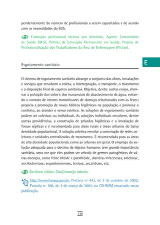 pendentemente do número de profissionais a serem capacitados e de acordo             a
com as necessidades do SUS.
                                                                                     B
       Formação profissional técnica por itinerário, Agente Comunitário
de Saúde (ACS), Política de Educação Permanente em Saúde, Projeto de                 C
Profissionalização dos Trabalhadores da Área de Enfermagem (Profae).
                                                                                     d
esgotamento sanitário                                                                e
                                                                                     F
O sistema de esgotamento sanitário abrange o conjunto das obras, instalações
e serviços que envolvem a coleta, a interceptação, o transporte, o tratamento        G
e a disposição final de esgotos sanitários. Objetiva, dentre outras coisas, elimi-
nar a poluição dos solos e dos mananciais de abastecimento de água, evitan-          H
do o contato de vetores transmissores de doenças relacionadas com as fezes;
propicia a promoção de novos hábitos higiênicos na população e promove o             i
conforto, ao atender o senso estético. As soluções de esgotamento sanitário
podem ser coletivas ou individuais. As soluções individuais envolvem, dentre         L
outras providências, a construção de privadas higiênicas e a instalação de
fossas sépticas e é recomendada para áreas rurais e áreas urbanas de baixa
                                                                                     M
densidade populacional. A solução coletiva envolve a construção de redes co-
letoras e unidades centralizadas de tratamento. É recomendada para as áreas
                                                                                     n-o
de alta densidade populacional, como as urbanas em geral. O emprego da so-
lução adequada para o destino de dejetos humanos tem grande importância
                                                                                     P
sanitária, uma vez que eles podem ser veículo de germes patogênicos de vá-
                                                                                     Q
rias doenças, como febre tifóide e paratifóide, diarréias infecciosas, amebíase,
ancilostomíase, esquistossomose, teníase, ascaridíase, etc.                          r
     Resíduos sólidos (lixo)/manejo urbano.
                                                                                     s
      http://www.funasa.gov.br; Portaria nº 443, de 3 de outubro de 2002;
      Portaria nº 106, de 4 de março de 2004, no CD-ROM encartado nesta              t
publicação.
                                                                                     U
                                                                                     V-Z
                                       139
 