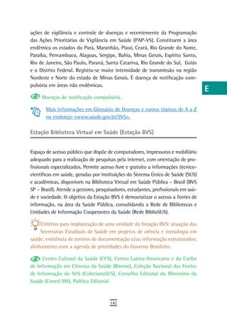 ações de vigilância e controle de doenças e recentemente da Programação             a
das Ações Prioritárias de Vigilância em Saúde (PAP-VS). Constituem a área
endêmica os estados do Pará, Maranhão, Piauí, Ceará, Rio Grande do Norte,           B
Paraíba, Pernambuco, Alagoas, Sergipe, Bahia, Minas Gerais, Espírito Santo,
Rio de Janeiro, São Paulo, Paraná, Santa Catarina, Rio Grande do Sul, Goiás         C
e o Distrito Federal. Registra-se maior intensidade de transmissão na região
Nordeste e Norte do estado de Minas Gerais. É doença de notificação com-            d
pulsória em áreas não endêmicas.
                                                                                    e
     Doenças de notificação compulsória.
                                                                                    F
       Mais informações em Glossário de Doenças e outros tópicos de A a Z
       no endereço <www.saude.gov.br/SVS>.                                          G
Estação Biblioteca Virtual em Saúde (Estação BVS)                                   H
                                                                                    i
Espaço de acesso público que dispõe de computadores, impressoras e mobiliário
adequado para a realização de pesquisas pela internet, com orientação de pro-       L
fissionais especializados. Permite acesso livre e gratuito a informações técnico-
científicas em saúde, geradas por instituições do Sistema Único de Saúde (SUS)      M
e acadêmicas, disponíveis na Biblioteca Virtual em Saúde Pública – Brasil (BVS
SP – Brasil). Atende a gestores, pesquisadores, estudantes, profissionais em saú-   n-o
de e sociedade. O objetivo da Estação BVS é democratizar o acesso a fontes de
informação, na área da Saúde Pública, consolidando a Rede de Bibliotecas e          P
Unidades de Informação Cooperantes da Saúde (Rede BiblioSUS).
                                                                                    Q
     Critérios para implantação de uma unidade da Estação BVS: atuação das
     Secretarias Estaduais de Saúde em projetos de ciência e tecnologia em          r
saúde; existência de centros de documentação e/ou informação estruturados;
alinhamento com a agenda de prioridades do Governo Brasileiro.                      s
     Centro Cultural da Saúde (CCS), Centro Latino-Americano e do Caribe
de Informação em Ciências da Saúde (Bireme), Coleção Nacional das Fontes
                                                                                    t
de Informação do SUS (ColecionaSUS), Conselho Editorial do Ministério da
Saúde (Coned MS), Política Editorial
                                                                                    U
                                                                                    V-Z
                                      141
 