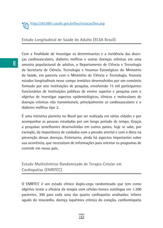 a         http://dtr2001.saude.gov.br/bvs/estacao/bvs.asp

  B
      Estudo Longitudinal de Saúde do Adulto (ELSA Brasil)
  C
  d   Com a finalidade de investigar os determinantes e a incidência das doen-
      ças cardiovasculares, diabetes mellitus e outras doenças crônicas em uma
  e   amostra populacional de adultos, o Departamento de Ciência e Tecnologia
      da Secretaria de Ciência, Tecnologia e Insumos Estratégicos do Ministério
  F   da Saúde, em parceria com o Ministério de Ciência e Tecnologia, financia
      estudos longitudinais nesse campo temático desenvolvidos por um consórcio
 G    formado por sete instituições de pesquisa, envolvendo 15 mil participantes
      funcionários de instituições públicas de ensino superior e pesquisa com o
 H    objetivo de investigar aspectos epidemiológicos, clínicos e moleculares de
      doenças crônicas não transmissíveis, principalmente as cardiovasculares e o
  i   diabetes mellitus tipo 2.

  L   É uma iniciativa pioneira no Brasil por ser realizada em várias cidades e por
      acompanhar as pessoas estudadas por um longo período de tempo. Graças
 M    a pesquisas semelhantes desenvolvidas em outros países, hoje se sabe, por
      exemplo, da importância de cuidados com a pressão arterial e com a dieta na
n-o   prevenção dessas doenças. Entretanto, ainda há aspectos importantes sobre
      sua ocorrência, que necessitam de informações para orientar os programas de
  P   controle em nosso país.

 Q
      estudo Multicêntrico randomizado de terapia Celular em
  r   Cardiopatias (EMRTCC)
  s
      O EMRTCC é um estudo clínico duplo-cego randomizado que tem como
  t   objetivo testar a eficácia da terapia com células-tronco autólogas em 1.200
      pacientes, 300 para cada uma das quatro cardiopatias analisadas: infarto
 U    agudo do miocárdio, doença isquêmica crônica do coração, cardiomiopatia

V-Z
                                          142
 