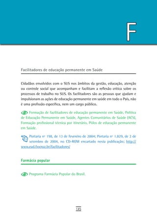 F
Facilitadores de educação permanente em saúde


Cidadãos envolvidos com o SUS nos âmbitos da gestão, educação, atenção
ou controle social que acompanham e facilitam a reflexão crítica sobre os
processos de trabalho no SUS. Os facilitadores são as pessoas que ajudam e
impulsionam as ações de educação permanente em saúde em todo o País, não
é uma profissão específica, nem um cargo público.

     Formação de facilitadores de educação permanente em Saúde, Política
de Educação Permanente em Saúde, Agentes Comunitários de Saúde (ACS),
Formação profissional técnica por itinerário, Pólos de educação permanente
em Saúde.

    Portaria nº 198, de 13 de fevereiro de 2004; Portaria nº 1.829, de 2 de
    setembro de 2004, no CD-ROM encartado nesta publicação; http://
www.ead.fiocruz.br/facilitadores/


Farmácia popular


     Programa Farmácia Popular do Brasil.




                                   145
 