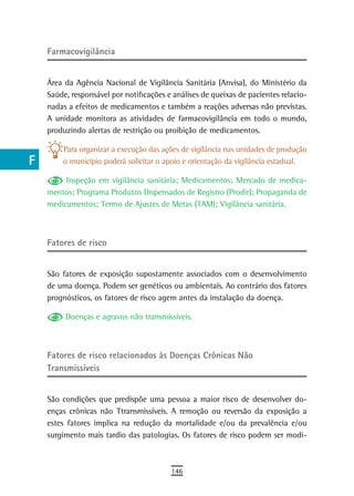 a    Farmacovigilância

  B
      Área da Agência Nacional de Vigilância Sanitária (Anvisa), do Ministério da
  C   Saúde, responsável por notificações e análises de queixas de pacientes relacio-
      nadas a efeitos de medicamentos e também a reações adversas não previstas.
  d   A unidade monitora as atividades de farmacovigilância em todo o mundo,
      produzindo alertas de restrição ou proibição de medicamentos.
  e
          Para organizar a execução das ações de vigilância nas unidades de produção
  F       o município poderá solicitar o apoio e orientação da vigilância estadual.

 G         Inspeção em vigilância sanitária; Medicamentos; Mercado de medica-
      mentos; Programa Produtos Dispensados de Registro (Prodir); Propaganda de
 H    medicamentos; Termo de Ajustes de Metas (TAM); Vigilância sanitária.


  i
      Fatores de risco
  L
 M    São fatores de exposição supostamente associados com o desenvolvimento
      de uma doença. Podem ser genéticos ou ambientais. Ao contrário dos fatores
n-o   prognósticos, os fatores de risco agem antes da instalação da doença.

  P        Doenças e agravos não transmissíveis.

 Q
      Fatores de risco relacionados às doenças Crônicas não
  r   transmissíveis
  s
      São condições que predispõe uma pessoa a maior risco de desenvolver do-
  t   enças crônicas não Ttransmissíveis. A remoção ou reversão da exposição a
      estes fatores implica na redução da mortalidade e/ou da prevalência e/ou
 U    surgimento mais tardio das patologias. Os fatores de risco podem ser modi-

V-Z
                                           146
 