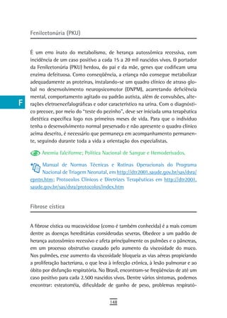 a    Fenilcetonúria (PKU)

  B
      É um erro inato do metabolismo, de herança autossômica recessiva, com
  C   incidência de um caso positivo a cada 15 a 20 mil nascidos vivos. O portador
      da Fenilcetonúria (PKU) herdou, do pai e da mãe, genes que codificam uma
  d   enzima defeituosa. Como conseqüência, a criança não consegue metabolizar
      adequadamente as proteínas, instalando-se um quadro clínico de atraso glo-
  e   bal no desenvolvimento neuropsicomotor (DNPM), acarretando deficiência
      mental, comportamento agitado ou padrão autista, além de convulsões, alte-
  F   rações eletroencefalográficas e odor característico na urina. Com o diagnósti-
      co precoce, por meio do “teste do pezinho”, deve ser iniciada uma terapêutica
 G    dietética específica logo nos primeiros meses de vida. Para que o indivíduo
      tenha o desenvolvimento normal preservado e não apresente o quadro clínico
 H    acima descrito, é necessário que permaneça em acompanhamento permanen-
      te, seguindo durante toda a vida a orientação dos especialistas.
  i
           Anemia falciforme; Política Nacional de Sangue e Hemoderivados.
  L        Manual de Normas Técnicas e Rotinas Operacionais do Programa
           Nacional de Triagem Neonatal, em http://dtr2001.saude.gov.br/sas/dsra/
 M    epntn.htm; Protocolos Clínicos e Diretrizes Terapêuticas em http://dtr2001.
n-o   saude.gov.br/sas/dsra/protocolos/index.htm


  P   Fibrose cística

 Q
      A fibrose cística ou mucovicidose (como é também conhecida) é a mais comum
  r   dentre as doenças hereditárias consideradas severas. Obedece a um padrão de
      herança autossômico recessivo e afeta principalmente os pulmões e o pâncreas,
  s   em um processo obstrutivo causado pelo aumento da viscosidade do muco.
      Nos pulmões, esse aumento da viscosidade bloqueia as vias aéreas propiciando
  t   a proliferação bacteriana, o que leva à infecção crônica, à lesão pulmonar e ao
      óbito por disfunção respiratória. No Brasil, encontram-se freqüências de até um
 U    caso positivo para cada 2.500 nascidos vivos. Dentre vários sintomas, podemos
      encontrar: esteatorréia, dificuldade de ganho de peso, problemas respirató-
V-Z
                                           148
 