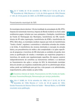 Lei n° 8.080, de 19 de setembro de 1990; Lei n° 8.142, de 28 de              a
     dezembro de 1990; Decreto nº 1.232, de 30 de agosto de 1994; Portaria
n° 204, de 29 de janeiro de 2007, no CD-ROM encartado nesta publicação.           B
                                                                                  C
Financiamento municipal do sUs
                                                                                  d
Os municípios devem destinar 15% da totalidade da arrecadação do ISS, IPTU,       e
Imposto de transmissão intervivos, Imposto de Renda incidente na fonte sobre
rendimentos pagos, inclusive por suas autarquias e fundações, transferências      F
do Fundo de Participação dos Municípios, transferências do ITR, transfe-
rências do IPI sobre exportações, transferências do ICMS e transferências do      G
IPVA. Além disso, os municípios recebem repasses por meio de transferências
“fundo a fundo”, regulares e automáticas e voluntárias oriundas dos estados       H
e da União. A transferência dos recursos destinados à execução da atenção
básica, aos procedimentos de média e alta complexidade e às ações específi-
                                                                                  i
cas de programas e incentivos do MS observada as condições de gestão, bem
como as qualificações de estados e municípios aos respectivos programas e
                                                                                  L
incentivos, de acordo com regulamentação específica. Os repasses ocorrem
                                                                                  M
independentemente de convênios ou instrumentos similares e se destinam
ao financiamento das ações e serviços do SUS. Se determinado município            n-o
deixa de atender aos requisitos estabelecidos pela lei na administração dessas
verbas, perde sua habilitação para geri-las, e elas passam a ser administradas,   P
respectivamente, pelos estados ou pela União.
                                                                                  Q
     Convênios federais de Saúde, Financiamento do SUS, Fundos de Saúde,
Recursos financeiros/liberação, Remuneração por serviços produzidos.              r
     Leis n° 8.080, de 19 de setembro de 1990, Lei n° 8.142, de 28 de
     dezembro de 1990; Decreto nº 1.232, de 30 de agosto de 1994;
                                                                                  s
Gestão Financeira do Sistema Único de Saúde – Manual Básico, no CD-ROM
                                                                                  t
encartado nesta publicação.
                                                                                  U
                                                                                  V-Z
                                     151
 